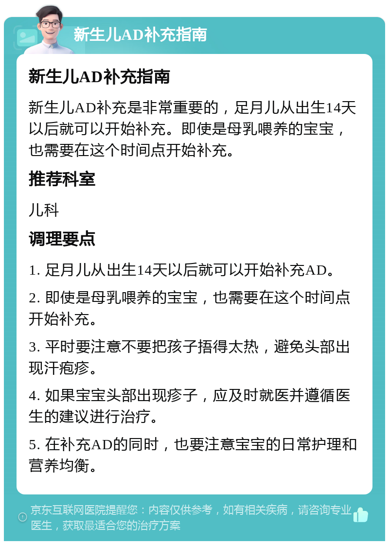 新生儿AD补充指南 新生儿AD补充指南 新生儿AD补充是非常重要的，足月儿从出生14天以后就可以开始补充。即使是母乳喂养的宝宝，也需要在这个时间点开始补充。 推荐科室 儿科 调理要点 1. 足月儿从出生14天以后就可以开始补充AD。 2. 即使是母乳喂养的宝宝，也需要在这个时间点开始补充。 3. 平时要注意不要把孩子捂得太热，避免头部出现汗疱疹。 4. 如果宝宝头部出现疹子，应及时就医并遵循医生的建议进行治疗。 5. 在补充AD的同时，也要注意宝宝的日常护理和营养均衡。