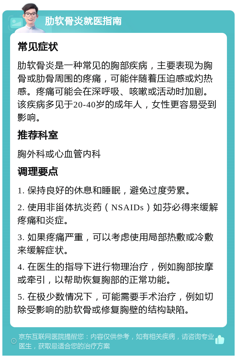 肋软骨炎就医指南 常见症状 肋软骨炎是一种常见的胸部疾病，主要表现为胸骨或肋骨周围的疼痛，可能伴随着压迫感或灼热感。疼痛可能会在深呼吸、咳嗽或活动时加剧。该疾病多见于20-40岁的成年人，女性更容易受到影响。 推荐科室 胸外科或心血管内科 调理要点 1. 保持良好的休息和睡眠，避免过度劳累。 2. 使用非甾体抗炎药（NSAIDs）如芬必得来缓解疼痛和炎症。 3. 如果疼痛严重，可以考虑使用局部热敷或冷敷来缓解症状。 4. 在医生的指导下进行物理治疗，例如胸部按摩或牵引，以帮助恢复胸部的正常功能。 5. 在极少数情况下，可能需要手术治疗，例如切除受影响的肋软骨或修复胸壁的结构缺陷。