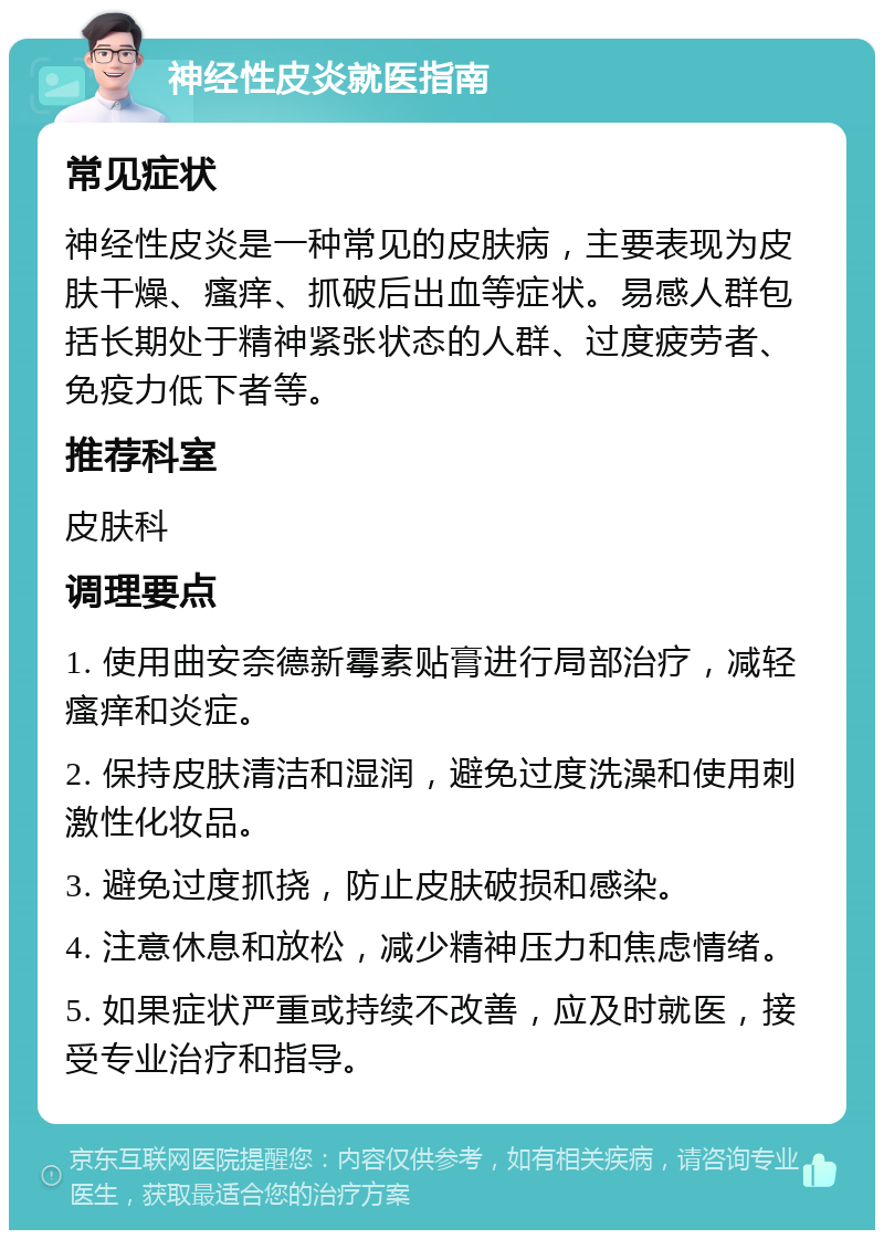 神经性皮炎就医指南 常见症状 神经性皮炎是一种常见的皮肤病，主要表现为皮肤干燥、瘙痒、抓破后出血等症状。易感人群包括长期处于精神紧张状态的人群、过度疲劳者、免疫力低下者等。 推荐科室 皮肤科 调理要点 1. 使用曲安奈德新霉素贴膏进行局部治疗，减轻瘙痒和炎症。 2. 保持皮肤清洁和湿润，避免过度洗澡和使用刺激性化妆品。 3. 避免过度抓挠，防止皮肤破损和感染。 4. 注意休息和放松，减少精神压力和焦虑情绪。 5. 如果症状严重或持续不改善，应及时就医，接受专业治疗和指导。