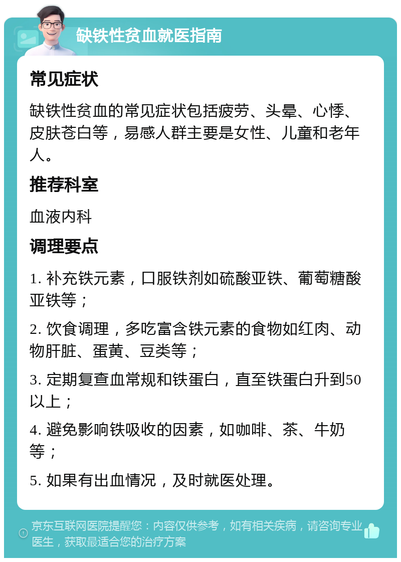 缺铁性贫血就医指南 常见症状 缺铁性贫血的常见症状包括疲劳、头晕、心悸、皮肤苍白等，易感人群主要是女性、儿童和老年人。 推荐科室 血液内科 调理要点 1. 补充铁元素，口服铁剂如硫酸亚铁、葡萄糖酸亚铁等； 2. 饮食调理，多吃富含铁元素的食物如红肉、动物肝脏、蛋黄、豆类等； 3. 定期复查血常规和铁蛋白，直至铁蛋白升到50以上； 4. 避免影响铁吸收的因素，如咖啡、茶、牛奶等； 5. 如果有出血情况，及时就医处理。