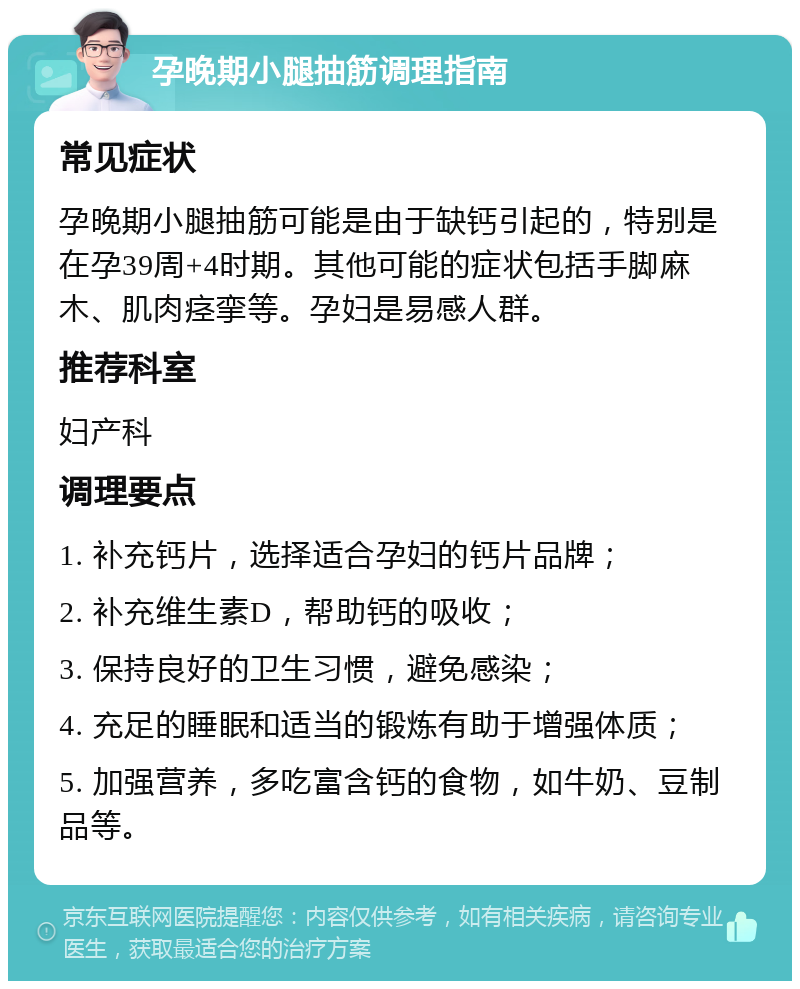 孕晚期小腿抽筋调理指南 常见症状 孕晚期小腿抽筋可能是由于缺钙引起的，特别是在孕39周+4时期。其他可能的症状包括手脚麻木、肌肉痉挛等。孕妇是易感人群。 推荐科室 妇产科 调理要点 1. 补充钙片，选择适合孕妇的钙片品牌； 2. 补充维生素D，帮助钙的吸收； 3. 保持良好的卫生习惯，避免感染； 4. 充足的睡眠和适当的锻炼有助于增强体质； 5. 加强营养，多吃富含钙的食物，如牛奶、豆制品等。