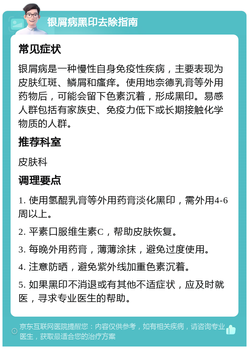 银屑病黑印去除指南 常见症状 银屑病是一种慢性自身免疫性疾病，主要表现为皮肤红斑、鳞屑和瘙痒。使用地奈德乳膏等外用药物后，可能会留下色素沉着，形成黑印。易感人群包括有家族史、免疫力低下或长期接触化学物质的人群。 推荐科室 皮肤科 调理要点 1. 使用氢醌乳膏等外用药膏淡化黑印，需外用4-6周以上。 2. 平素口服维生素C，帮助皮肤恢复。 3. 每晚外用药膏，薄薄涂抹，避免过度使用。 4. 注意防晒，避免紫外线加重色素沉着。 5. 如果黑印不消退或有其他不适症状，应及时就医，寻求专业医生的帮助。