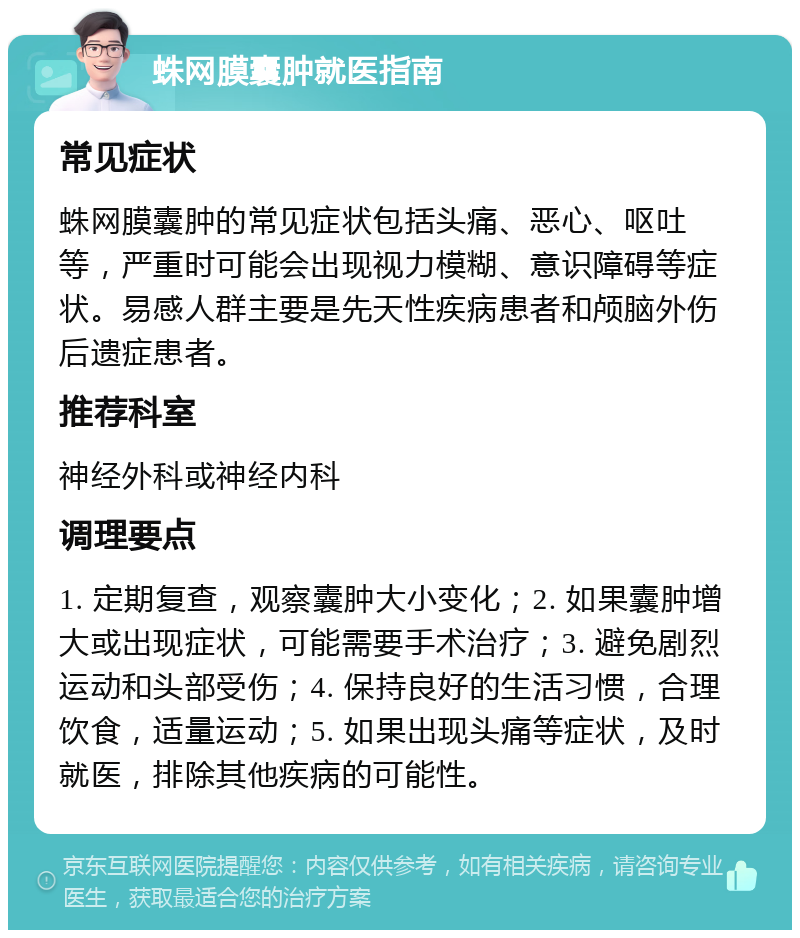 蛛网膜囊肿就医指南 常见症状 蛛网膜囊肿的常见症状包括头痛、恶心、呕吐等，严重时可能会出现视力模糊、意识障碍等症状。易感人群主要是先天性疾病患者和颅脑外伤后遗症患者。 推荐科室 神经外科或神经内科 调理要点 1. 定期复查，观察囊肿大小变化；2. 如果囊肿增大或出现症状，可能需要手术治疗；3. 避免剧烈运动和头部受伤；4. 保持良好的生活习惯，合理饮食，适量运动；5. 如果出现头痛等症状，及时就医，排除其他疾病的可能性。