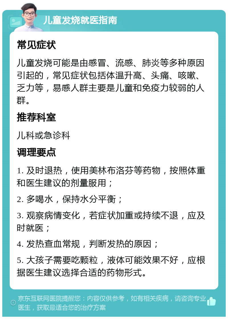 儿童发烧就医指南 常见症状 儿童发烧可能是由感冒、流感、肺炎等多种原因引起的，常见症状包括体温升高、头痛、咳嗽、乏力等，易感人群主要是儿童和免疫力较弱的人群。 推荐科室 儿科或急诊科 调理要点 1. 及时退热，使用美林布洛芬等药物，按照体重和医生建议的剂量服用； 2. 多喝水，保持水分平衡； 3. 观察病情变化，若症状加重或持续不退，应及时就医； 4. 发热查血常规，判断发热的原因； 5. 大孩子需要吃颗粒，液体可能效果不好，应根据医生建议选择合适的药物形式。