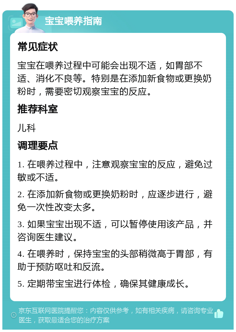 宝宝喂养指南 常见症状 宝宝在喂养过程中可能会出现不适，如胃部不适、消化不良等。特别是在添加新食物或更换奶粉时，需要密切观察宝宝的反应。 推荐科室 儿科 调理要点 1. 在喂养过程中，注意观察宝宝的反应，避免过敏或不适。 2. 在添加新食物或更换奶粉时，应逐步进行，避免一次性改变太多。 3. 如果宝宝出现不适，可以暂停使用该产品，并咨询医生建议。 4. 在喂养时，保持宝宝的头部稍微高于胃部，有助于预防呕吐和反流。 5. 定期带宝宝进行体检，确保其健康成长。