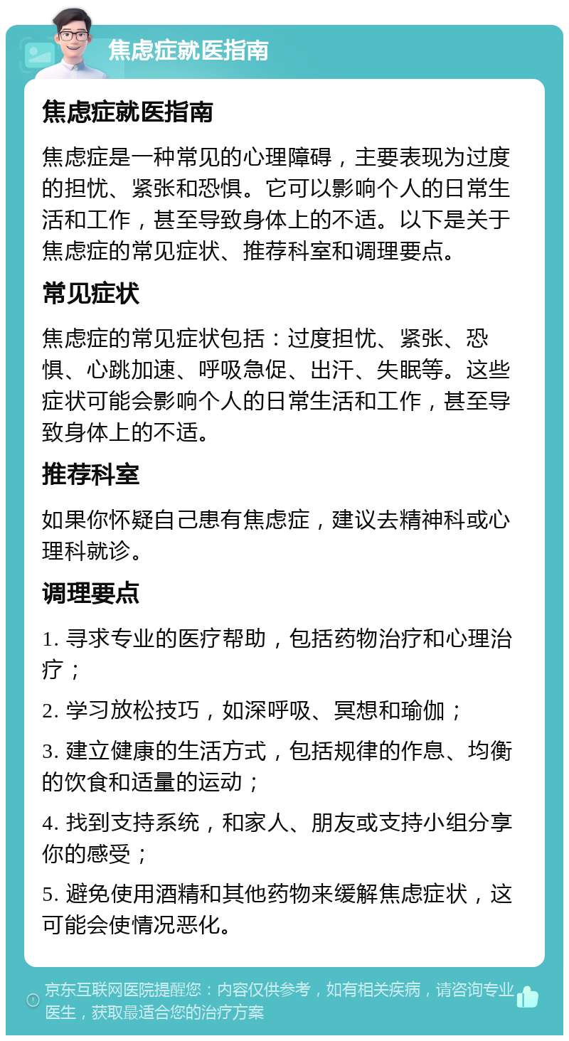 焦虑症就医指南 焦虑症就医指南 焦虑症是一种常见的心理障碍，主要表现为过度的担忧、紧张和恐惧。它可以影响个人的日常生活和工作，甚至导致身体上的不适。以下是关于焦虑症的常见症状、推荐科室和调理要点。 常见症状 焦虑症的常见症状包括：过度担忧、紧张、恐惧、心跳加速、呼吸急促、出汗、失眠等。这些症状可能会影响个人的日常生活和工作，甚至导致身体上的不适。 推荐科室 如果你怀疑自己患有焦虑症，建议去精神科或心理科就诊。 调理要点 1. 寻求专业的医疗帮助，包括药物治疗和心理治疗； 2. 学习放松技巧，如深呼吸、冥想和瑜伽； 3. 建立健康的生活方式，包括规律的作息、均衡的饮食和适量的运动； 4. 找到支持系统，和家人、朋友或支持小组分享你的感受； 5. 避免使用酒精和其他药物来缓解焦虑症状，这可能会使情况恶化。