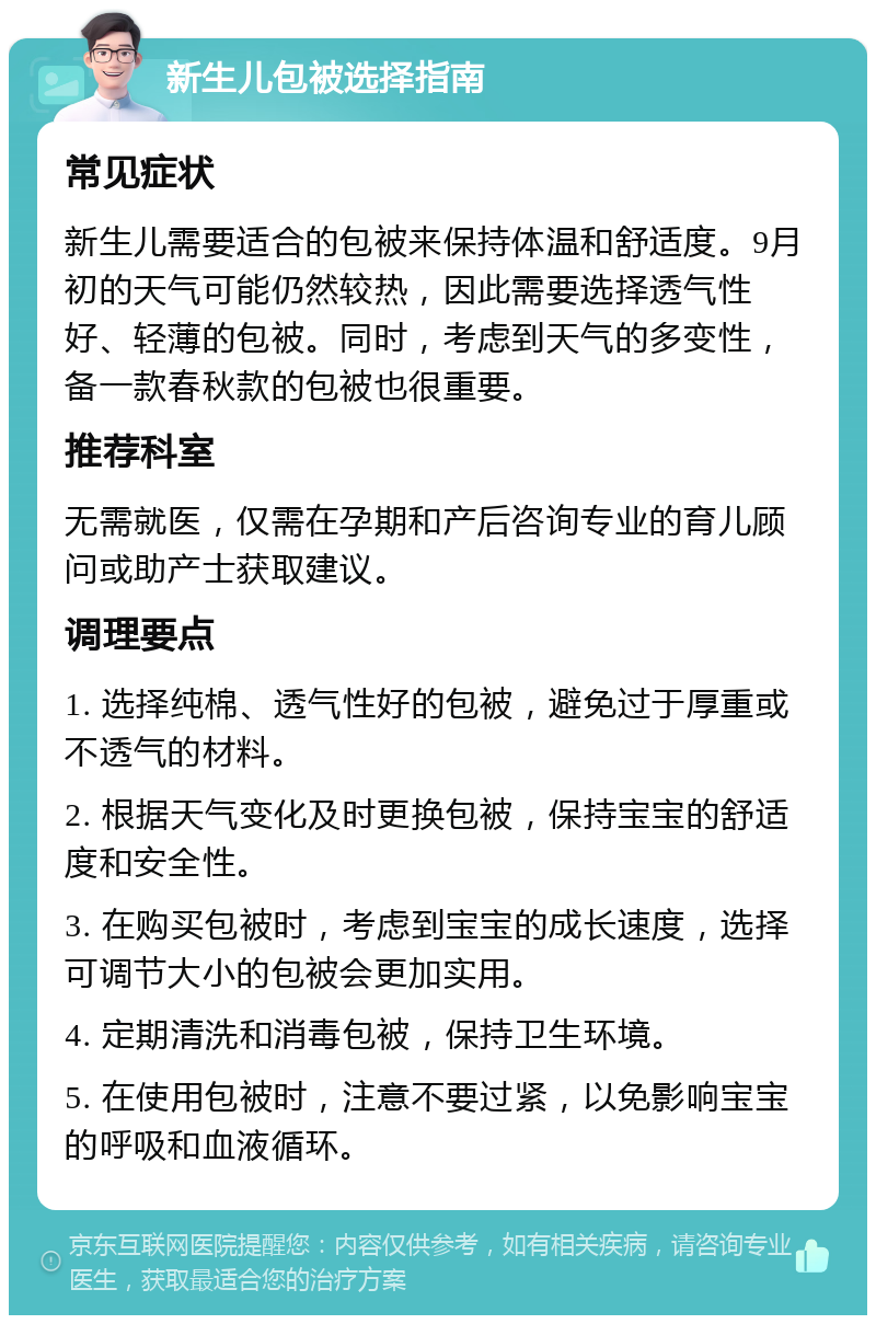 新生儿包被选择指南 常见症状 新生儿需要适合的包被来保持体温和舒适度。9月初的天气可能仍然较热，因此需要选择透气性好、轻薄的包被。同时，考虑到天气的多变性，备一款春秋款的包被也很重要。 推荐科室 无需就医，仅需在孕期和产后咨询专业的育儿顾问或助产士获取建议。 调理要点 1. 选择纯棉、透气性好的包被，避免过于厚重或不透气的材料。 2. 根据天气变化及时更换包被，保持宝宝的舒适度和安全性。 3. 在购买包被时，考虑到宝宝的成长速度，选择可调节大小的包被会更加实用。 4. 定期清洗和消毒包被，保持卫生环境。 5. 在使用包被时，注意不要过紧，以免影响宝宝的呼吸和血液循环。