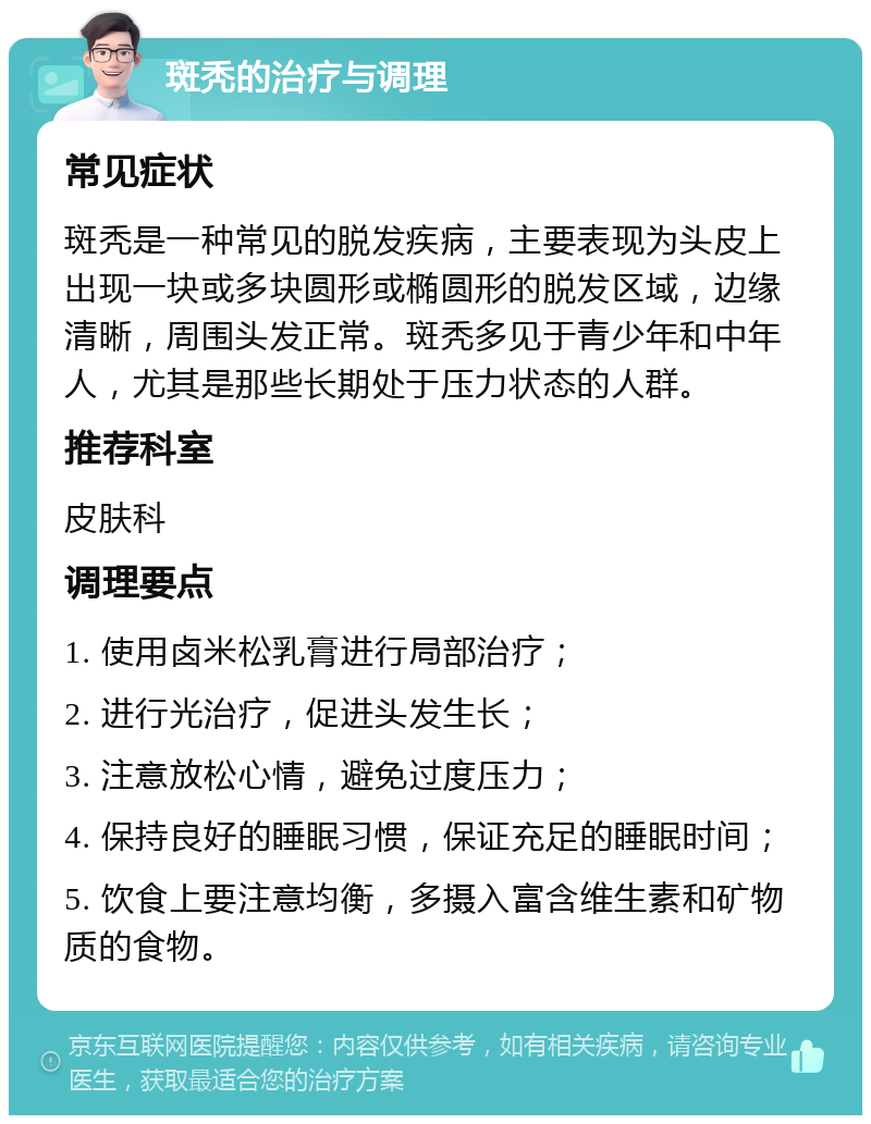 斑秃的治疗与调理 常见症状 斑秃是一种常见的脱发疾病，主要表现为头皮上出现一块或多块圆形或椭圆形的脱发区域，边缘清晰，周围头发正常。斑秃多见于青少年和中年人，尤其是那些长期处于压力状态的人群。 推荐科室 皮肤科 调理要点 1. 使用卤米松乳膏进行局部治疗； 2. 进行光治疗，促进头发生长； 3. 注意放松心情，避免过度压力； 4. 保持良好的睡眠习惯，保证充足的睡眠时间； 5. 饮食上要注意均衡，多摄入富含维生素和矿物质的食物。