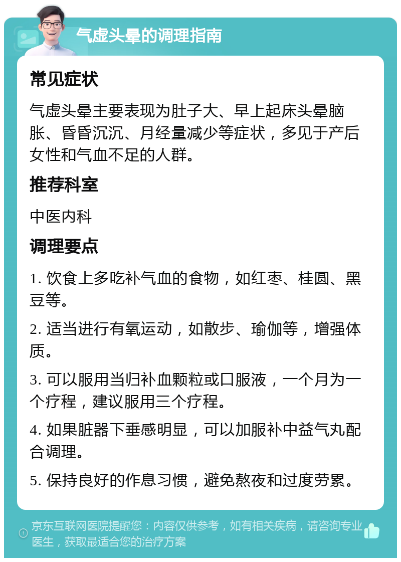 气虚头晕的调理指南 常见症状 气虚头晕主要表现为肚子大、早上起床头晕脑胀、昏昏沉沉、月经量减少等症状，多见于产后女性和气血不足的人群。 推荐科室 中医内科 调理要点 1. 饮食上多吃补气血的食物，如红枣、桂圆、黑豆等。 2. 适当进行有氧运动，如散步、瑜伽等，增强体质。 3. 可以服用当归补血颗粒或口服液，一个月为一个疗程，建议服用三个疗程。 4. 如果脏器下垂感明显，可以加服补中益气丸配合调理。 5. 保持良好的作息习惯，避免熬夜和过度劳累。