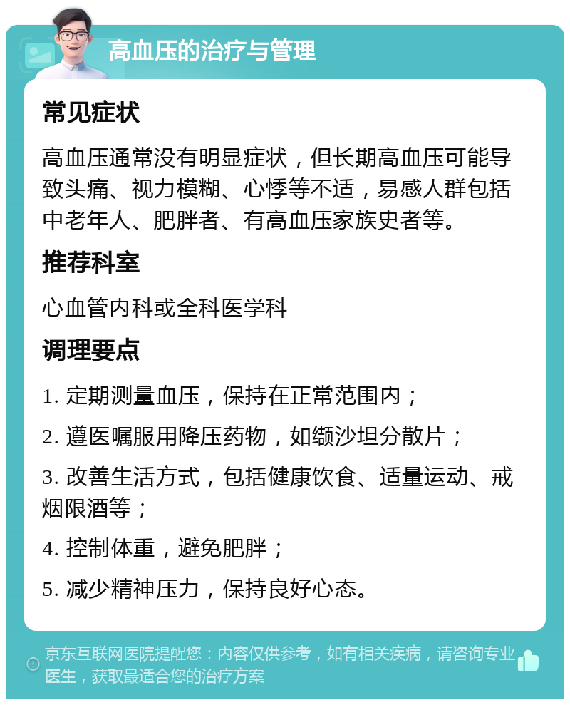 高血压的治疗与管理 常见症状 高血压通常没有明显症状，但长期高血压可能导致头痛、视力模糊、心悸等不适，易感人群包括中老年人、肥胖者、有高血压家族史者等。 推荐科室 心血管内科或全科医学科 调理要点 1. 定期测量血压，保持在正常范围内； 2. 遵医嘱服用降压药物，如缬沙坦分散片； 3. 改善生活方式，包括健康饮食、适量运动、戒烟限酒等； 4. 控制体重，避免肥胖； 5. 减少精神压力，保持良好心态。