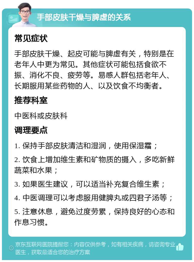 手部皮肤干燥与脾虚的关系 常见症状 手部皮肤干燥、起皮可能与脾虚有关，特别是在老年人中更为常见。其他症状可能包括食欲不振、消化不良、疲劳等。易感人群包括老年人、长期服用某些药物的人、以及饮食不均衡者。 推荐科室 中医科或皮肤科 调理要点 1. 保持手部皮肤清洁和湿润，使用保湿霜； 2. 饮食上增加维生素和矿物质的摄入，多吃新鲜蔬菜和水果； 3. 如果医生建议，可以适当补充复合维生素； 4. 中医调理可以考虑服用健脾丸或四君子汤等； 5. 注意休息，避免过度劳累，保持良好的心态和作息习惯。