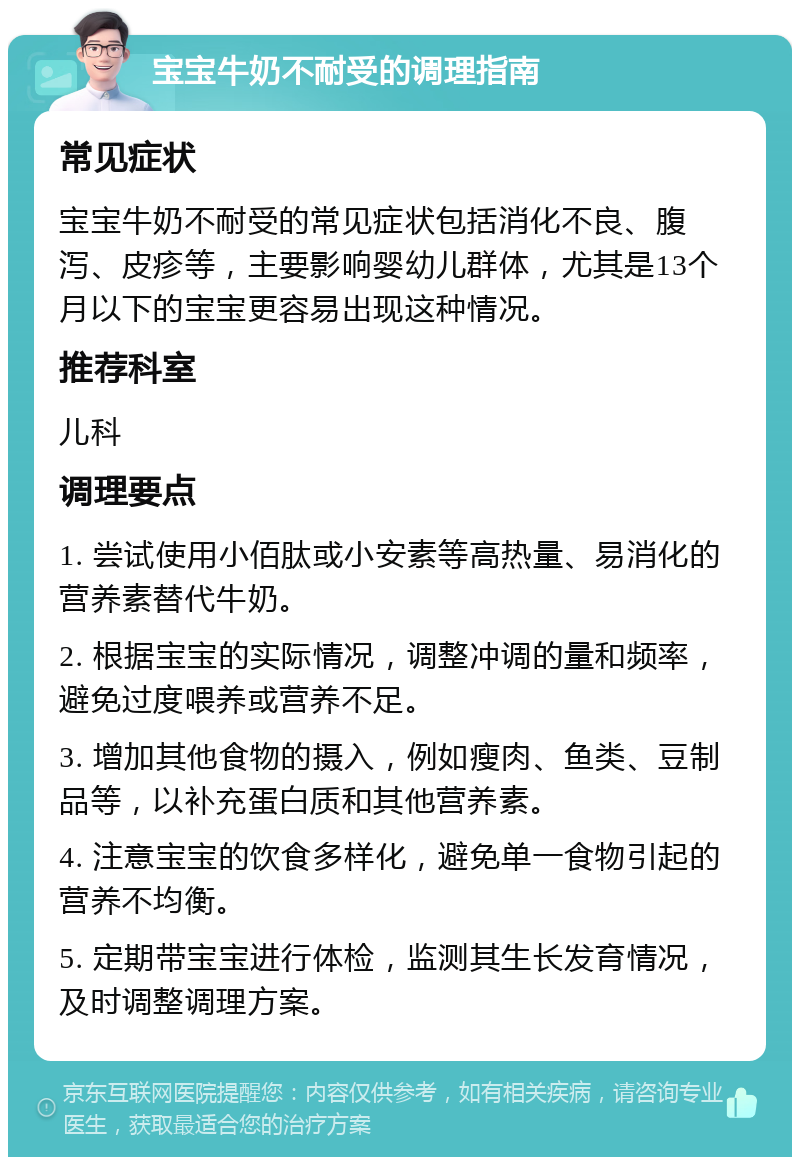 宝宝牛奶不耐受的调理指南 常见症状 宝宝牛奶不耐受的常见症状包括消化不良、腹泻、皮疹等，主要影响婴幼儿群体，尤其是13个月以下的宝宝更容易出现这种情况。 推荐科室 儿科 调理要点 1. 尝试使用小佰肽或小安素等高热量、易消化的营养素替代牛奶。 2. 根据宝宝的实际情况，调整冲调的量和频率，避免过度喂养或营养不足。 3. 增加其他食物的摄入，例如瘦肉、鱼类、豆制品等，以补充蛋白质和其他营养素。 4. 注意宝宝的饮食多样化，避免单一食物引起的营养不均衡。 5. 定期带宝宝进行体检，监测其生长发育情况，及时调整调理方案。