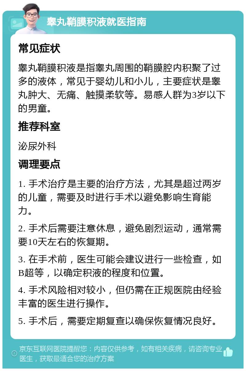 睾丸鞘膜积液就医指南 常见症状 睾丸鞘膜积液是指睾丸周围的鞘膜腔内积聚了过多的液体，常见于婴幼儿和小儿，主要症状是睾丸肿大、无痛、触摸柔软等。易感人群为3岁以下的男童。 推荐科室 泌尿外科 调理要点 1. 手术治疗是主要的治疗方法，尤其是超过两岁的儿童，需要及时进行手术以避免影响生育能力。 2. 手术后需要注意休息，避免剧烈运动，通常需要10天左右的恢复期。 3. 在手术前，医生可能会建议进行一些检查，如B超等，以确定积液的程度和位置。 4. 手术风险相对较小，但仍需在正规医院由经验丰富的医生进行操作。 5. 手术后，需要定期复查以确保恢复情况良好。