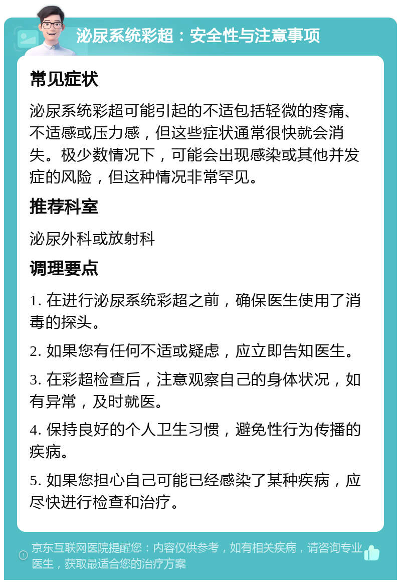 泌尿系统彩超：安全性与注意事项 常见症状 泌尿系统彩超可能引起的不适包括轻微的疼痛、不适感或压力感，但这些症状通常很快就会消失。极少数情况下，可能会出现感染或其他并发症的风险，但这种情况非常罕见。 推荐科室 泌尿外科或放射科 调理要点 1. 在进行泌尿系统彩超之前，确保医生使用了消毒的探头。 2. 如果您有任何不适或疑虑，应立即告知医生。 3. 在彩超检查后，注意观察自己的身体状况，如有异常，及时就医。 4. 保持良好的个人卫生习惯，避免性行为传播的疾病。 5. 如果您担心自己可能已经感染了某种疾病，应尽快进行检查和治疗。