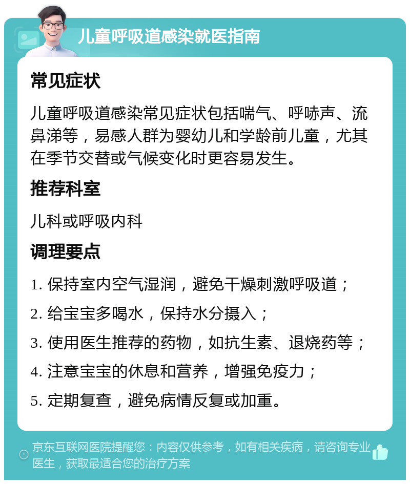 儿童呼吸道感染就医指南 常见症状 儿童呼吸道感染常见症状包括喘气、呼哧声、流鼻涕等，易感人群为婴幼儿和学龄前儿童，尤其在季节交替或气候变化时更容易发生。 推荐科室 儿科或呼吸内科 调理要点 1. 保持室内空气湿润，避免干燥刺激呼吸道； 2. 给宝宝多喝水，保持水分摄入； 3. 使用医生推荐的药物，如抗生素、退烧药等； 4. 注意宝宝的休息和营养，增强免疫力； 5. 定期复查，避免病情反复或加重。