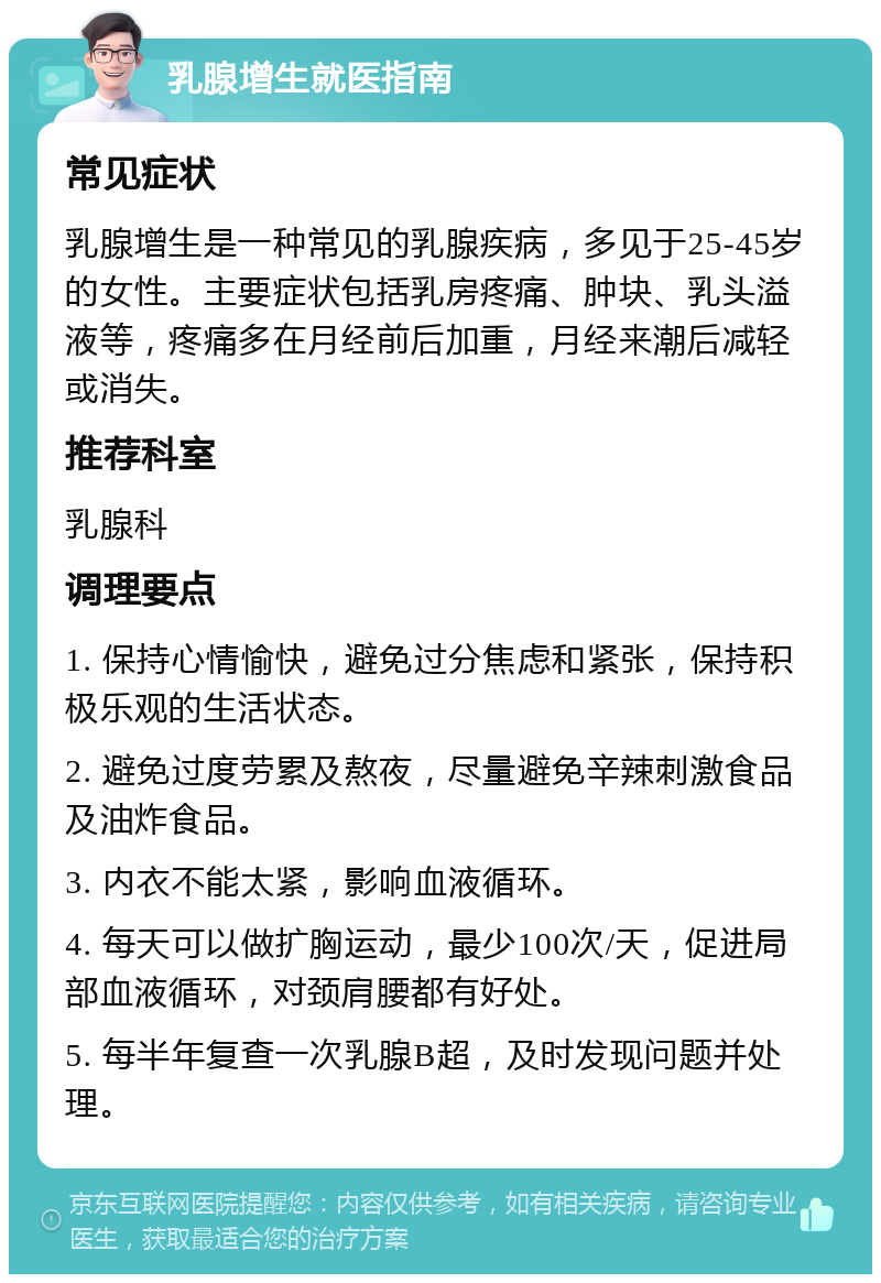 乳腺增生就医指南 常见症状 乳腺增生是一种常见的乳腺疾病，多见于25-45岁的女性。主要症状包括乳房疼痛、肿块、乳头溢液等，疼痛多在月经前后加重，月经来潮后减轻或消失。 推荐科室 乳腺科 调理要点 1. 保持心情愉快，避免过分焦虑和紧张，保持积极乐观的生活状态。 2. 避免过度劳累及熬夜，尽量避免辛辣刺激食品及油炸食品。 3. 内衣不能太紧，影响血液循环。 4. 每天可以做扩胸运动，最少100次/天，促进局部血液循环，对颈肩腰都有好处。 5. 每半年复查一次乳腺B超，及时发现问题并处理。