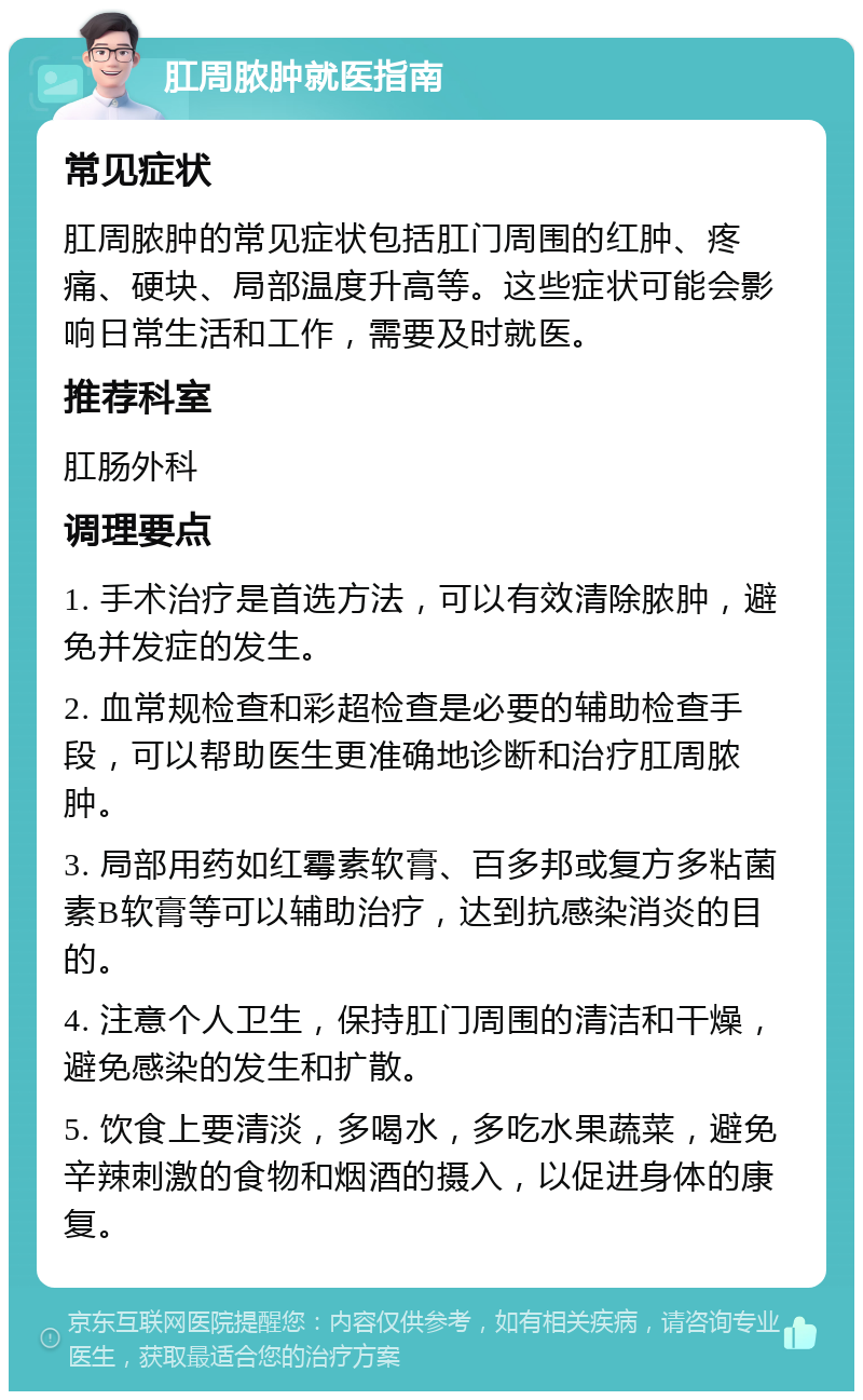 肛周脓肿就医指南 常见症状 肛周脓肿的常见症状包括肛门周围的红肿、疼痛、硬块、局部温度升高等。这些症状可能会影响日常生活和工作，需要及时就医。 推荐科室 肛肠外科 调理要点 1. 手术治疗是首选方法，可以有效清除脓肿，避免并发症的发生。 2. 血常规检查和彩超检查是必要的辅助检查手段，可以帮助医生更准确地诊断和治疗肛周脓肿。 3. 局部用药如红霉素软膏、百多邦或复方多粘菌素B软膏等可以辅助治疗，达到抗感染消炎的目的。 4. 注意个人卫生，保持肛门周围的清洁和干燥，避免感染的发生和扩散。 5. 饮食上要清淡，多喝水，多吃水果蔬菜，避免辛辣刺激的食物和烟酒的摄入，以促进身体的康复。