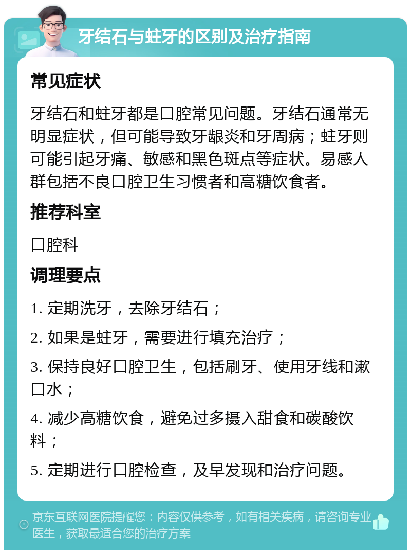 牙结石与蛀牙的区别及治疗指南 常见症状 牙结石和蛀牙都是口腔常见问题。牙结石通常无明显症状，但可能导致牙龈炎和牙周病；蛀牙则可能引起牙痛、敏感和黑色斑点等症状。易感人群包括不良口腔卫生习惯者和高糖饮食者。 推荐科室 口腔科 调理要点 1. 定期洗牙，去除牙结石； 2. 如果是蛀牙，需要进行填充治疗； 3. 保持良好口腔卫生，包括刷牙、使用牙线和漱口水； 4. 减少高糖饮食，避免过多摄入甜食和碳酸饮料； 5. 定期进行口腔检查，及早发现和治疗问题。