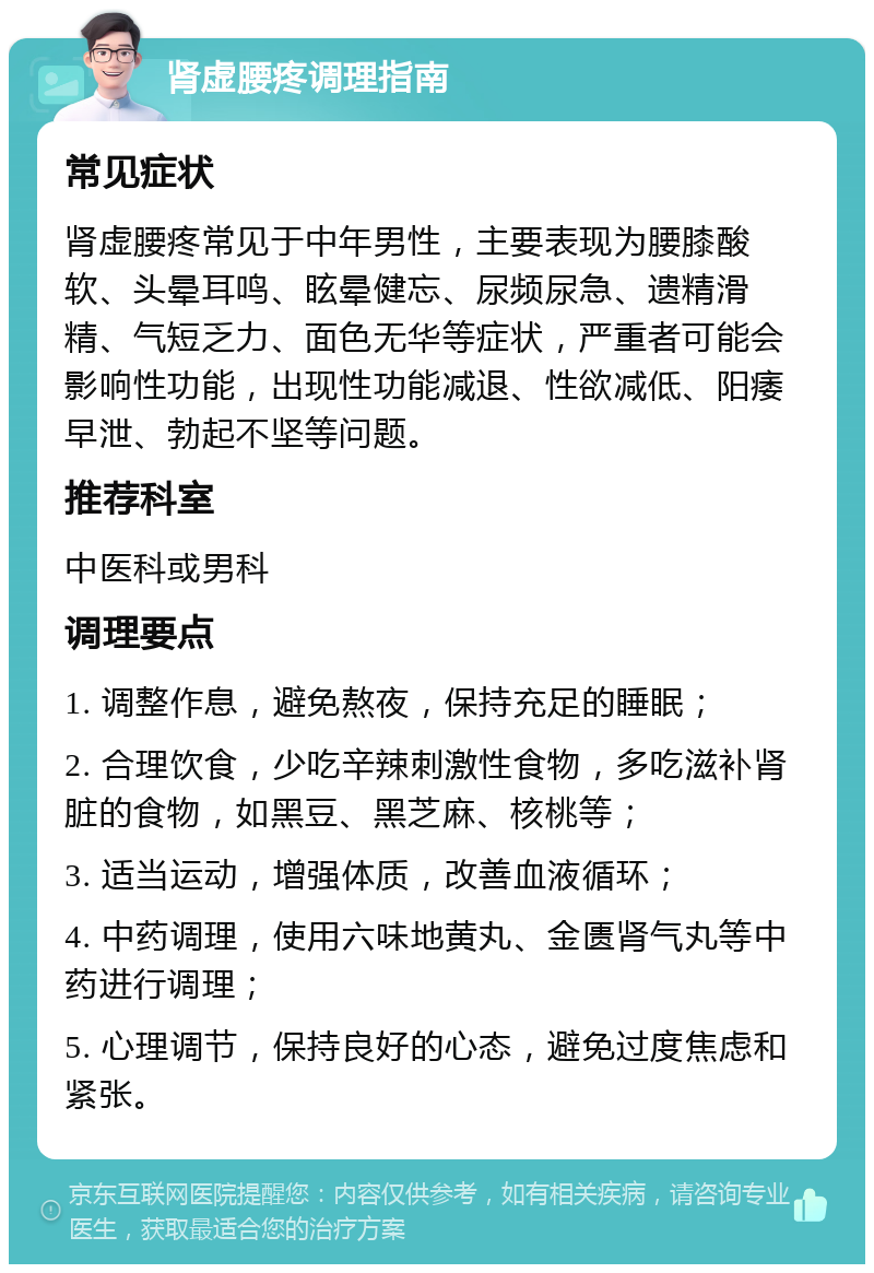 肾虚腰疼调理指南 常见症状 肾虚腰疼常见于中年男性，主要表现为腰膝酸软、头晕耳鸣、眩晕健忘、尿频尿急、遗精滑精、气短乏力、面色无华等症状，严重者可能会影响性功能，出现性功能减退、性欲减低、阳痿早泄、勃起不坚等问题。 推荐科室 中医科或男科 调理要点 1. 调整作息，避免熬夜，保持充足的睡眠； 2. 合理饮食，少吃辛辣刺激性食物，多吃滋补肾脏的食物，如黑豆、黑芝麻、核桃等； 3. 适当运动，增强体质，改善血液循环； 4. 中药调理，使用六味地黄丸、金匮肾气丸等中药进行调理； 5. 心理调节，保持良好的心态，避免过度焦虑和紧张。