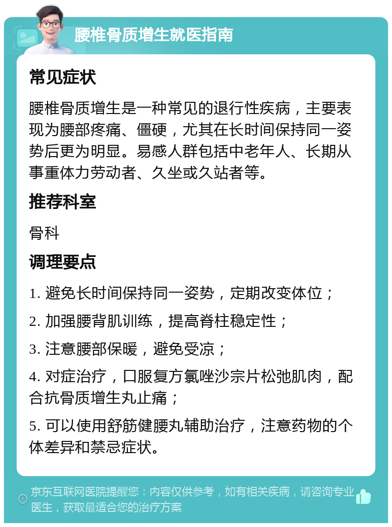 腰椎骨质增生就医指南 常见症状 腰椎骨质增生是一种常见的退行性疾病，主要表现为腰部疼痛、僵硬，尤其在长时间保持同一姿势后更为明显。易感人群包括中老年人、长期从事重体力劳动者、久坐或久站者等。 推荐科室 骨科 调理要点 1. 避免长时间保持同一姿势，定期改变体位； 2. 加强腰背肌训练，提高脊柱稳定性； 3. 注意腰部保暖，避免受凉； 4. 对症治疗，口服复方氯唑沙宗片松弛肌肉，配合抗骨质增生丸止痛； 5. 可以使用舒筋健腰丸辅助治疗，注意药物的个体差异和禁忌症状。