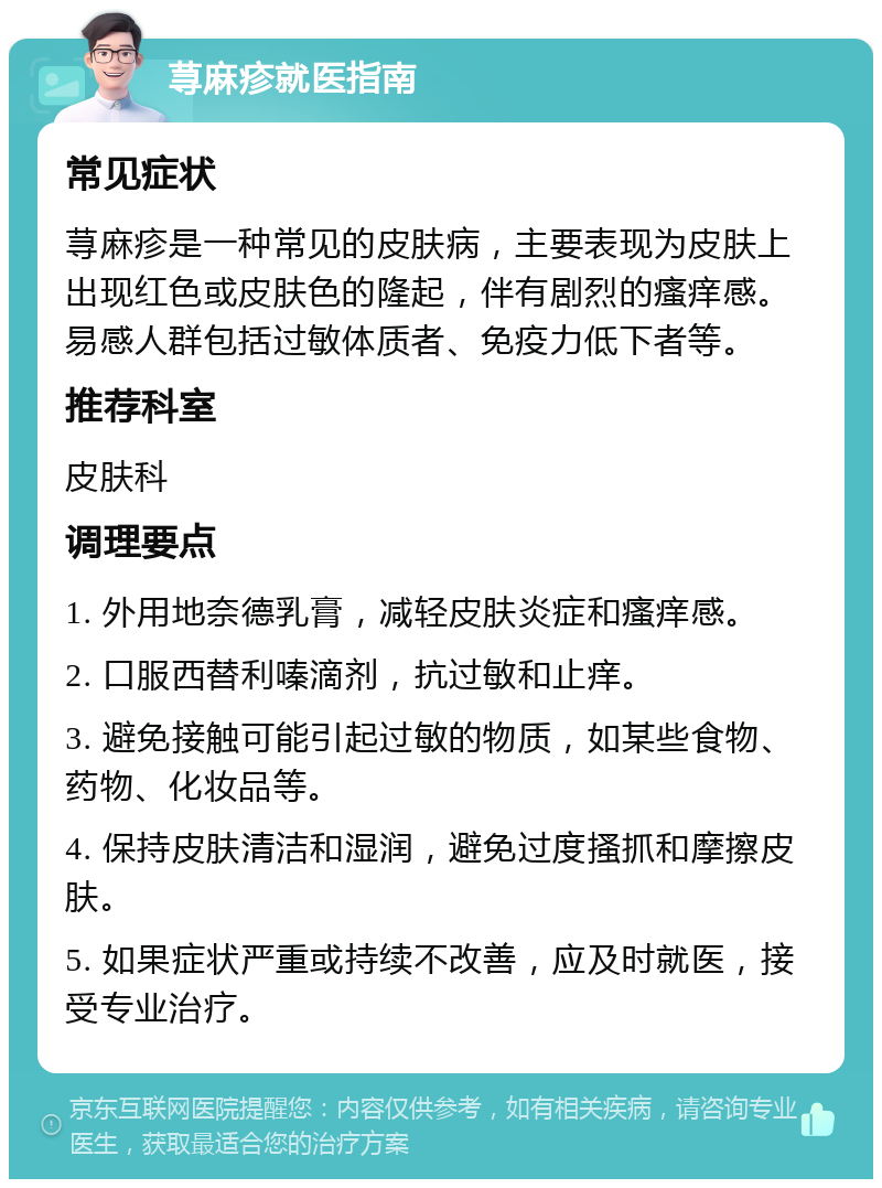 荨麻疹就医指南 常见症状 荨麻疹是一种常见的皮肤病，主要表现为皮肤上出现红色或皮肤色的隆起，伴有剧烈的瘙痒感。易感人群包括过敏体质者、免疫力低下者等。 推荐科室 皮肤科 调理要点 1. 外用地奈德乳膏，减轻皮肤炎症和瘙痒感。 2. 口服西替利嗪滴剂，抗过敏和止痒。 3. 避免接触可能引起过敏的物质，如某些食物、药物、化妆品等。 4. 保持皮肤清洁和湿润，避免过度搔抓和摩擦皮肤。 5. 如果症状严重或持续不改善，应及时就医，接受专业治疗。