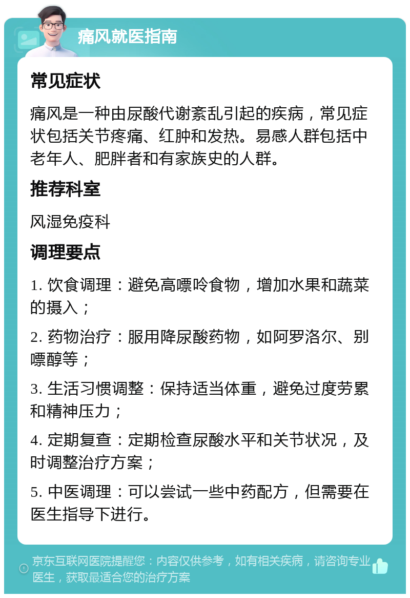 痛风就医指南 常见症状 痛风是一种由尿酸代谢紊乱引起的疾病，常见症状包括关节疼痛、红肿和发热。易感人群包括中老年人、肥胖者和有家族史的人群。 推荐科室 风湿免疫科 调理要点 1. 饮食调理：避免高嘌呤食物，增加水果和蔬菜的摄入； 2. 药物治疗：服用降尿酸药物，如阿罗洛尔、别嘌醇等； 3. 生活习惯调整：保持适当体重，避免过度劳累和精神压力； 4. 定期复查：定期检查尿酸水平和关节状况，及时调整治疗方案； 5. 中医调理：可以尝试一些中药配方，但需要在医生指导下进行。