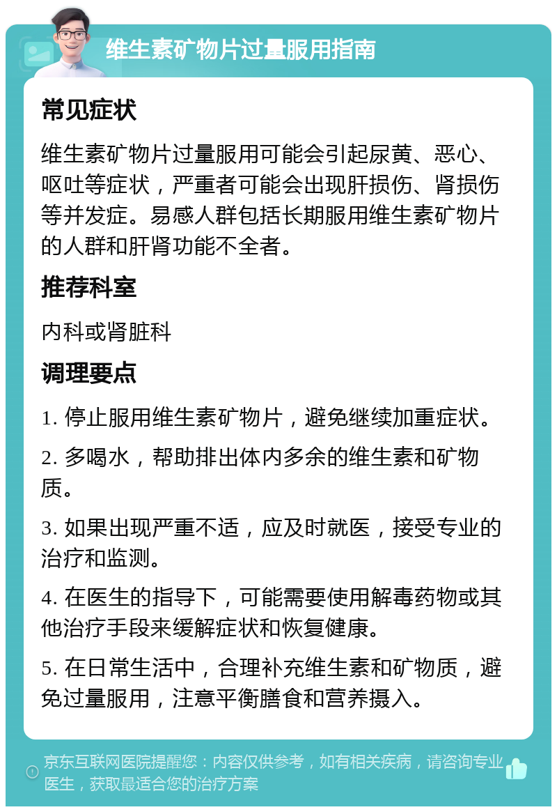 维生素矿物片过量服用指南 常见症状 维生素矿物片过量服用可能会引起尿黄、恶心、呕吐等症状，严重者可能会出现肝损伤、肾损伤等并发症。易感人群包括长期服用维生素矿物片的人群和肝肾功能不全者。 推荐科室 内科或肾脏科 调理要点 1. 停止服用维生素矿物片，避免继续加重症状。 2. 多喝水，帮助排出体内多余的维生素和矿物质。 3. 如果出现严重不适，应及时就医，接受专业的治疗和监测。 4. 在医生的指导下，可能需要使用解毒药物或其他治疗手段来缓解症状和恢复健康。 5. 在日常生活中，合理补充维生素和矿物质，避免过量服用，注意平衡膳食和营养摄入。