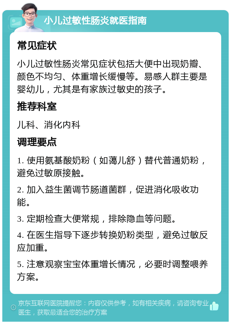 小儿过敏性肠炎就医指南 常见症状 小儿过敏性肠炎常见症状包括大便中出现奶瓣、颜色不均匀、体重增长缓慢等。易感人群主要是婴幼儿，尤其是有家族过敏史的孩子。 推荐科室 儿科、消化内科 调理要点 1. 使用氨基酸奶粉（如蔼儿舒）替代普通奶粉，避免过敏原接触。 2. 加入益生菌调节肠道菌群，促进消化吸收功能。 3. 定期检查大便常规，排除隐血等问题。 4. 在医生指导下逐步转换奶粉类型，避免过敏反应加重。 5. 注意观察宝宝体重增长情况，必要时调整喂养方案。