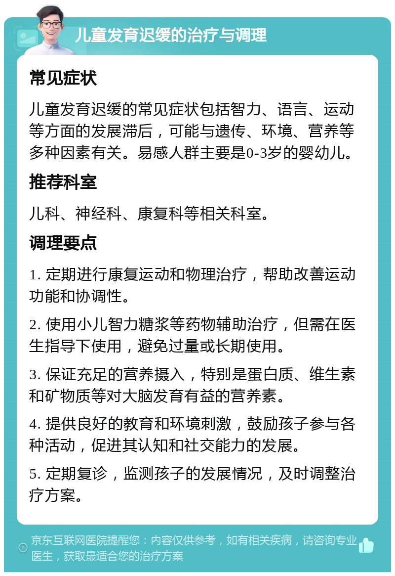 儿童发育迟缓的治疗与调理 常见症状 儿童发育迟缓的常见症状包括智力、语言、运动等方面的发展滞后，可能与遗传、环境、营养等多种因素有关。易感人群主要是0-3岁的婴幼儿。 推荐科室 儿科、神经科、康复科等相关科室。 调理要点 1. 定期进行康复运动和物理治疗，帮助改善运动功能和协调性。 2. 使用小儿智力糖浆等药物辅助治疗，但需在医生指导下使用，避免过量或长期使用。 3. 保证充足的营养摄入，特别是蛋白质、维生素和矿物质等对大脑发育有益的营养素。 4. 提供良好的教育和环境刺激，鼓励孩子参与各种活动，促进其认知和社交能力的发展。 5. 定期复诊，监测孩子的发展情况，及时调整治疗方案。