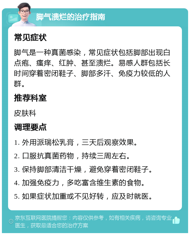 脚气溃烂的治疗指南 常见症状 脚气是一种真菌感染，常见症状包括脚部出现白点疱、瘙痒、红肿、甚至溃烂。易感人群包括长时间穿着密闭鞋子、脚部多汗、免疫力较低的人群。 推荐科室 皮肤科 调理要点 1. 外用派瑞松乳膏，三天后观察效果。 2. 口服抗真菌药物，持续三周左右。 3. 保持脚部清洁干燥，避免穿着密闭鞋子。 4. 加强免疫力，多吃富含维生素的食物。 5. 如果症状加重或不见好转，应及时就医。