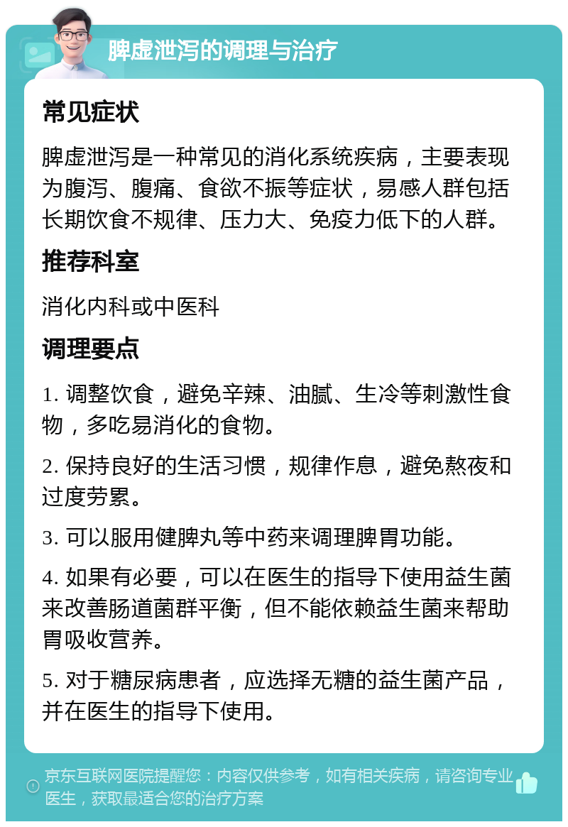 脾虚泄泻的调理与治疗 常见症状 脾虚泄泻是一种常见的消化系统疾病，主要表现为腹泻、腹痛、食欲不振等症状，易感人群包括长期饮食不规律、压力大、免疫力低下的人群。 推荐科室 消化内科或中医科 调理要点 1. 调整饮食，避免辛辣、油腻、生冷等刺激性食物，多吃易消化的食物。 2. 保持良好的生活习惯，规律作息，避免熬夜和过度劳累。 3. 可以服用健脾丸等中药来调理脾胃功能。 4. 如果有必要，可以在医生的指导下使用益生菌来改善肠道菌群平衡，但不能依赖益生菌来帮助胃吸收营养。 5. 对于糖尿病患者，应选择无糖的益生菌产品，并在医生的指导下使用。