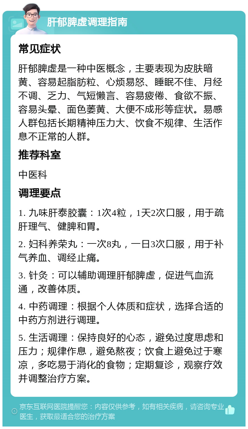 肝郁脾虚调理指南 常见症状 肝郁脾虚是一种中医概念，主要表现为皮肤暗黄、容易起脂肪粒、心烦易怒、睡眠不佳、月经不调、乏力、气短懒言、容易疲倦、食欲不振、容易头晕、面色萎黄、大便不成形等症状。易感人群包括长期精神压力大、饮食不规律、生活作息不正常的人群。 推荐科室 中医科 调理要点 1. 九味肝泰胶囊：1次4粒，1天2次口服，用于疏肝理气、健脾和胃。 2. 妇科养荣丸：一次8丸，一日3次口服，用于补气养血、调经止痛。 3. 针灸：可以辅助调理肝郁脾虚，促进气血流通，改善体质。 4. 中药调理：根据个人体质和症状，选择合适的中药方剂进行调理。 5. 生活调理：保持良好的心态，避免过度思虑和压力；规律作息，避免熬夜；饮食上避免过于寒凉，多吃易于消化的食物；定期复诊，观察疗效并调整治疗方案。