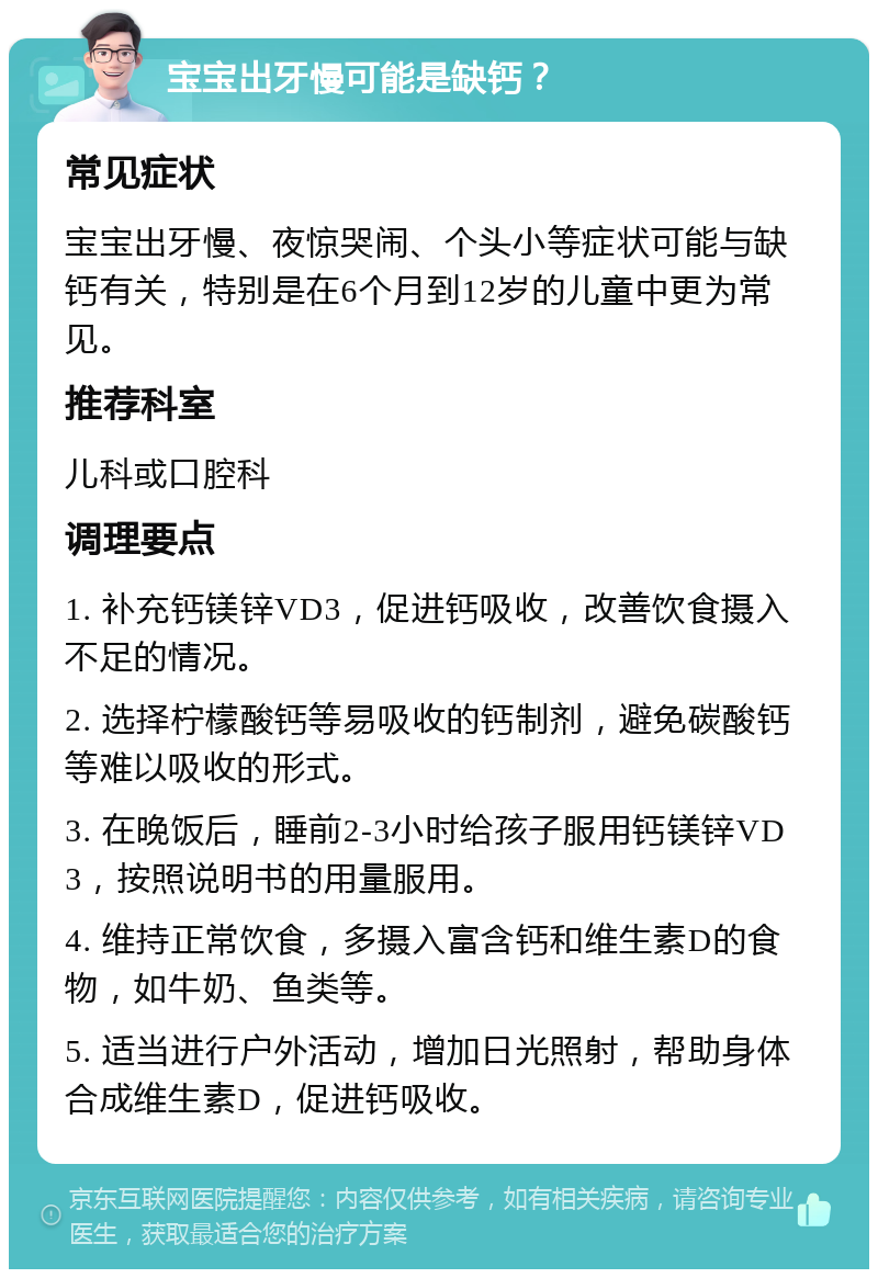 宝宝出牙慢可能是缺钙？ 常见症状 宝宝出牙慢、夜惊哭闹、个头小等症状可能与缺钙有关，特别是在6个月到12岁的儿童中更为常见。 推荐科室 儿科或口腔科 调理要点 1. 补充钙镁锌VD3，促进钙吸收，改善饮食摄入不足的情况。 2. 选择柠檬酸钙等易吸收的钙制剂，避免碳酸钙等难以吸收的形式。 3. 在晚饭后，睡前2-3小时给孩子服用钙镁锌VD3，按照说明书的用量服用。 4. 维持正常饮食，多摄入富含钙和维生素D的食物，如牛奶、鱼类等。 5. 适当进行户外活动，增加日光照射，帮助身体合成维生素D，促进钙吸收。