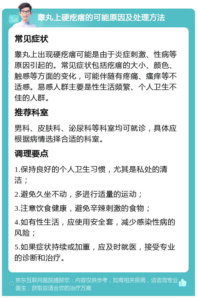 睾丸上硬疙瘩的可能原因及处理方法 常见症状 睾丸上出现硬疙瘩可能是由于炎症刺激、性病等原因引起的。常见症状包括疙瘩的大小、颜色、触感等方面的变化，可能伴随有疼痛、瘙痒等不适感。易感人群主要是性生活频繁、个人卫生不佳的人群。 推荐科室 男科、皮肤科、泌尿科等科室均可就诊，具体应根据病情选择合适的科室。 调理要点 1.保持良好的个人卫生习惯，尤其是私处的清洁； 2.避免久坐不动，多进行适量的运动； 3.注意饮食健康，避免辛辣刺激的食物； 4.如有性生活，应使用安全套，减少感染性病的风险； 5.如果症状持续或加重，应及时就医，接受专业的诊断和治疗。