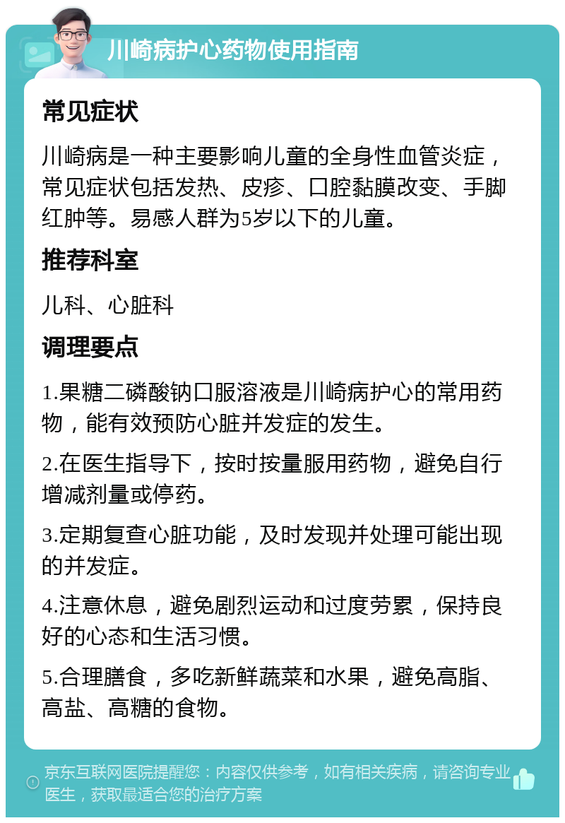 川崎病护心药物使用指南 常见症状 川崎病是一种主要影响儿童的全身性血管炎症，常见症状包括发热、皮疹、口腔黏膜改变、手脚红肿等。易感人群为5岁以下的儿童。 推荐科室 儿科、心脏科 调理要点 1.果糖二磷酸钠口服溶液是川崎病护心的常用药物，能有效预防心脏并发症的发生。 2.在医生指导下，按时按量服用药物，避免自行增减剂量或停药。 3.定期复查心脏功能，及时发现并处理可能出现的并发症。 4.注意休息，避免剧烈运动和过度劳累，保持良好的心态和生活习惯。 5.合理膳食，多吃新鲜蔬菜和水果，避免高脂、高盐、高糖的食物。