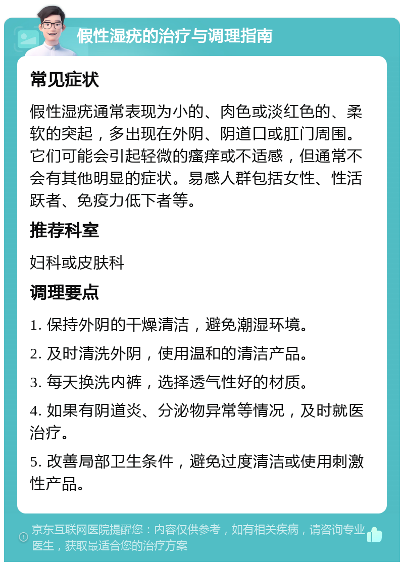 假性湿疣的治疗与调理指南 常见症状 假性湿疣通常表现为小的、肉色或淡红色的、柔软的突起，多出现在外阴、阴道口或肛门周围。它们可能会引起轻微的瘙痒或不适感，但通常不会有其他明显的症状。易感人群包括女性、性活跃者、免疫力低下者等。 推荐科室 妇科或皮肤科 调理要点 1. 保持外阴的干燥清洁，避免潮湿环境。 2. 及时清洗外阴，使用温和的清洁产品。 3. 每天换洗内裤，选择透气性好的材质。 4. 如果有阴道炎、分泌物异常等情况，及时就医治疗。 5. 改善局部卫生条件，避免过度清洁或使用刺激性产品。