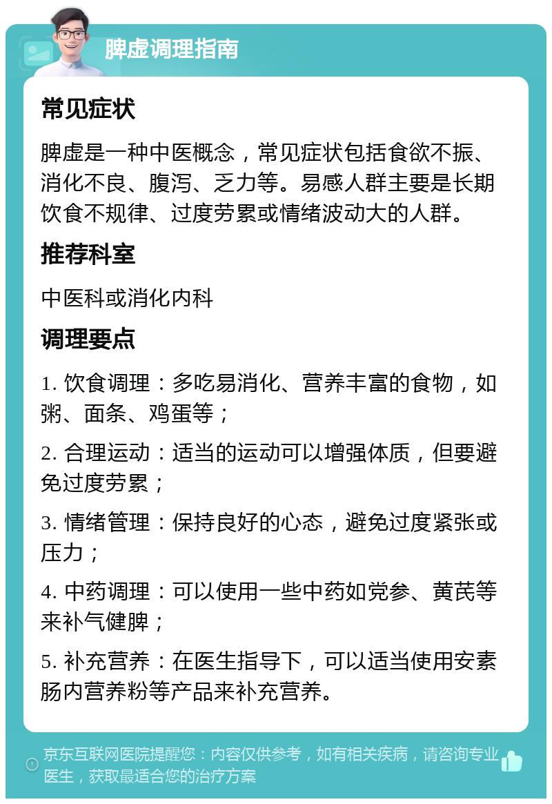 脾虚调理指南 常见症状 脾虚是一种中医概念，常见症状包括食欲不振、消化不良、腹泻、乏力等。易感人群主要是长期饮食不规律、过度劳累或情绪波动大的人群。 推荐科室 中医科或消化内科 调理要点 1. 饮食调理：多吃易消化、营养丰富的食物，如粥、面条、鸡蛋等； 2. 合理运动：适当的运动可以增强体质，但要避免过度劳累； 3. 情绪管理：保持良好的心态，避免过度紧张或压力； 4. 中药调理：可以使用一些中药如党参、黄芪等来补气健脾； 5. 补充营养：在医生指导下，可以适当使用安素肠内营养粉等产品来补充营养。