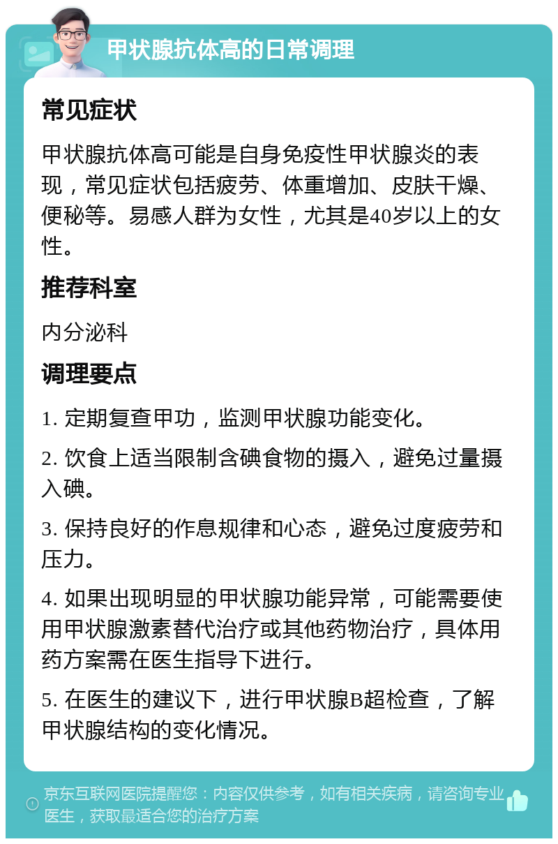 甲状腺抗体高的日常调理 常见症状 甲状腺抗体高可能是自身免疫性甲状腺炎的表现，常见症状包括疲劳、体重增加、皮肤干燥、便秘等。易感人群为女性，尤其是40岁以上的女性。 推荐科室 内分泌科 调理要点 1. 定期复查甲功，监测甲状腺功能变化。 2. 饮食上适当限制含碘食物的摄入，避免过量摄入碘。 3. 保持良好的作息规律和心态，避免过度疲劳和压力。 4. 如果出现明显的甲状腺功能异常，可能需要使用甲状腺激素替代治疗或其他药物治疗，具体用药方案需在医生指导下进行。 5. 在医生的建议下，进行甲状腺B超检查，了解甲状腺结构的变化情况。