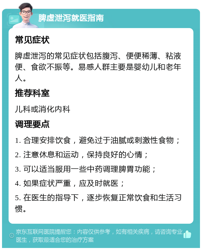 脾虚泄泻就医指南 常见症状 脾虚泄泻的常见症状包括腹泻、便便稀薄、粘液便、食欲不振等。易感人群主要是婴幼儿和老年人。 推荐科室 儿科或消化内科 调理要点 1. 合理安排饮食，避免过于油腻或刺激性食物； 2. 注意休息和运动，保持良好的心情； 3. 可以适当服用一些中药调理脾胃功能； 4. 如果症状严重，应及时就医； 5. 在医生的指导下，逐步恢复正常饮食和生活习惯。