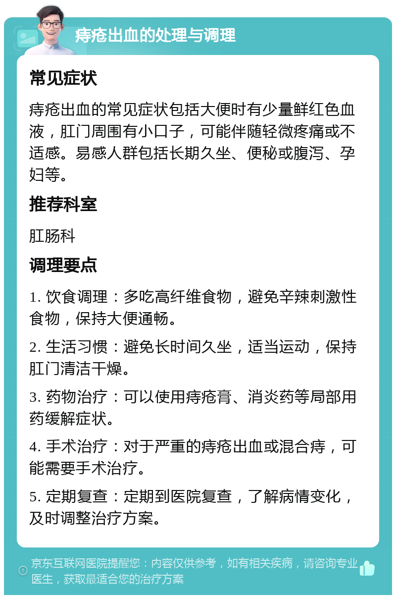 痔疮出血的处理与调理 常见症状 痔疮出血的常见症状包括大便时有少量鲜红色血液，肛门周围有小口子，可能伴随轻微疼痛或不适感。易感人群包括长期久坐、便秘或腹泻、孕妇等。 推荐科室 肛肠科 调理要点 1. 饮食调理：多吃高纤维食物，避免辛辣刺激性食物，保持大便通畅。 2. 生活习惯：避免长时间久坐，适当运动，保持肛门清洁干燥。 3. 药物治疗：可以使用痔疮膏、消炎药等局部用药缓解症状。 4. 手术治疗：对于严重的痔疮出血或混合痔，可能需要手术治疗。 5. 定期复查：定期到医院复查，了解病情变化，及时调整治疗方案。