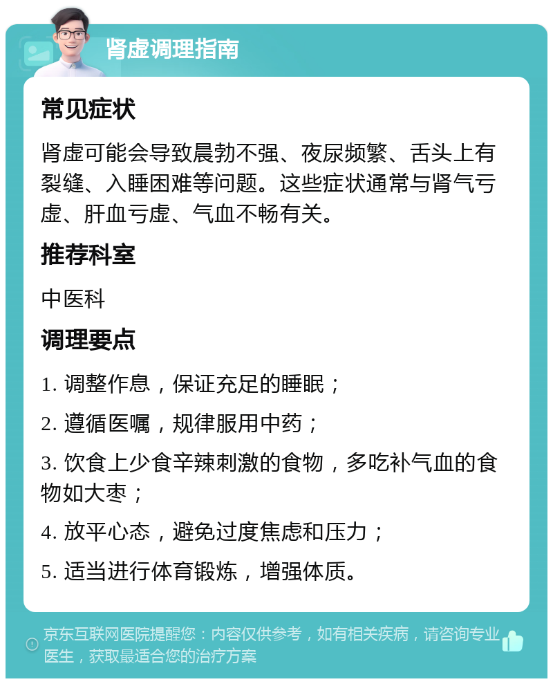 肾虚调理指南 常见症状 肾虚可能会导致晨勃不强、夜尿频繁、舌头上有裂缝、入睡困难等问题。这些症状通常与肾气亏虚、肝血亏虚、气血不畅有关。 推荐科室 中医科 调理要点 1. 调整作息，保证充足的睡眠； 2. 遵循医嘱，规律服用中药； 3. 饮食上少食辛辣刺激的食物，多吃补气血的食物如大枣； 4. 放平心态，避免过度焦虑和压力； 5. 适当进行体育锻炼，增强体质。