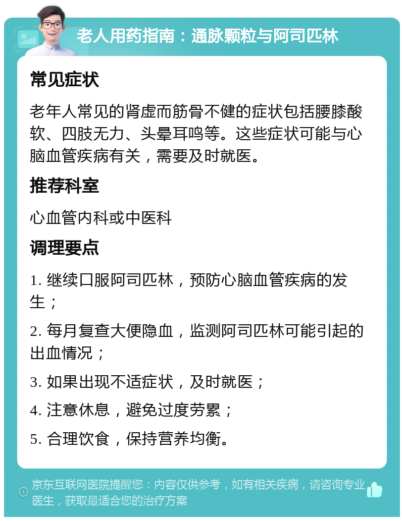 老人用药指南：通脉颗粒与阿司匹林 常见症状 老年人常见的肾虚而筋骨不健的症状包括腰膝酸软、四肢无力、头晕耳鸣等。这些症状可能与心脑血管疾病有关，需要及时就医。 推荐科室 心血管内科或中医科 调理要点 1. 继续口服阿司匹林，预防心脑血管疾病的发生； 2. 每月复查大便隐血，监测阿司匹林可能引起的出血情况； 3. 如果出现不适症状，及时就医； 4. 注意休息，避免过度劳累； 5. 合理饮食，保持营养均衡。