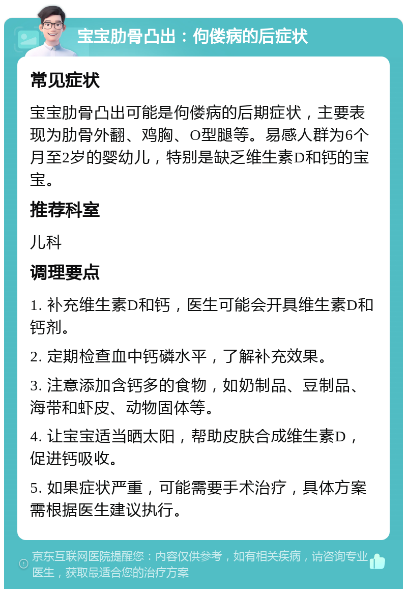 宝宝肋骨凸出：佝偻病的后症状 常见症状 宝宝肋骨凸出可能是佝偻病的后期症状，主要表现为肋骨外翻、鸡胸、O型腿等。易感人群为6个月至2岁的婴幼儿，特别是缺乏维生素D和钙的宝宝。 推荐科室 儿科 调理要点 1. 补充维生素D和钙，医生可能会开具维生素D和钙剂。 2. 定期检查血中钙磷水平，了解补充效果。 3. 注意添加含钙多的食物，如奶制品、豆制品、海带和虾皮、动物固体等。 4. 让宝宝适当晒太阳，帮助皮肤合成维生素D，促进钙吸收。 5. 如果症状严重，可能需要手术治疗，具体方案需根据医生建议执行。