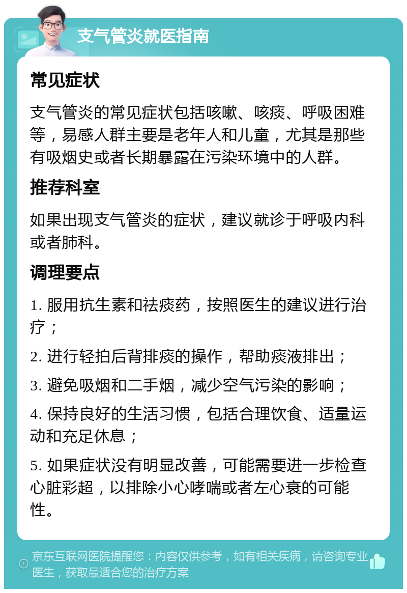 支气管炎就医指南 常见症状 支气管炎的常见症状包括咳嗽、咳痰、呼吸困难等，易感人群主要是老年人和儿童，尤其是那些有吸烟史或者长期暴露在污染环境中的人群。 推荐科室 如果出现支气管炎的症状，建议就诊于呼吸内科或者肺科。 调理要点 1. 服用抗生素和祛痰药，按照医生的建议进行治疗； 2. 进行轻拍后背排痰的操作，帮助痰液排出； 3. 避免吸烟和二手烟，减少空气污染的影响； 4. 保持良好的生活习惯，包括合理饮食、适量运动和充足休息； 5. 如果症状没有明显改善，可能需要进一步检查心脏彩超，以排除小心哮喘或者左心衰的可能性。