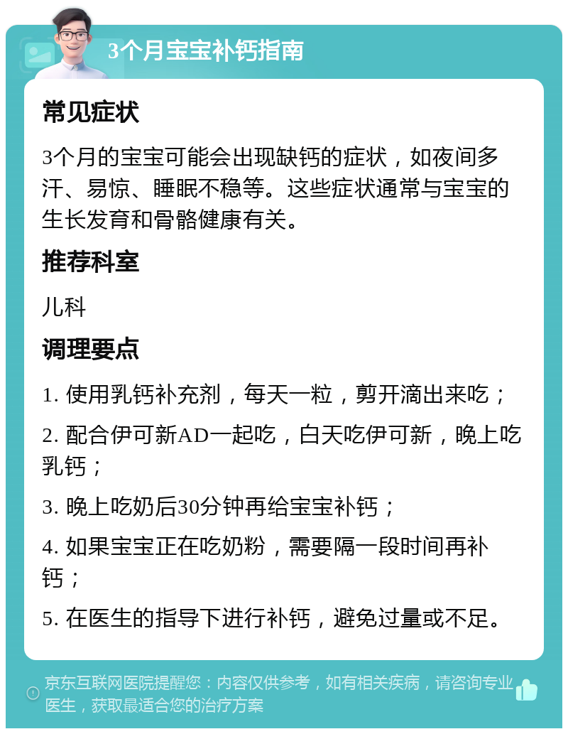 3个月宝宝补钙指南 常见症状 3个月的宝宝可能会出现缺钙的症状，如夜间多汗、易惊、睡眠不稳等。这些症状通常与宝宝的生长发育和骨骼健康有关。 推荐科室 儿科 调理要点 1. 使用乳钙补充剂，每天一粒，剪开滴出来吃； 2. 配合伊可新AD一起吃，白天吃伊可新，晚上吃乳钙； 3. 晚上吃奶后30分钟再给宝宝补钙； 4. 如果宝宝正在吃奶粉，需要隔一段时间再补钙； 5. 在医生的指导下进行补钙，避免过量或不足。