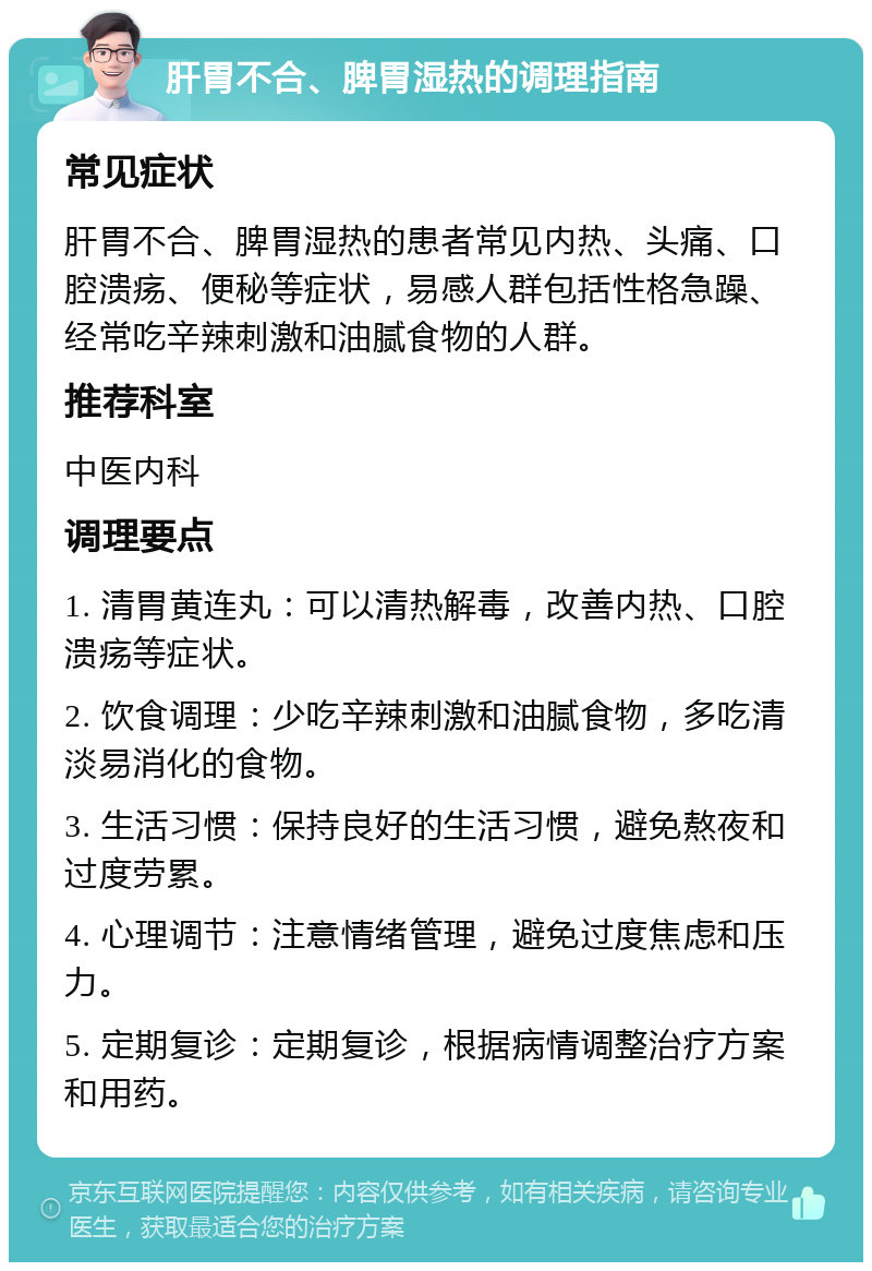 肝胃不合、脾胃湿热的调理指南 常见症状 肝胃不合、脾胃湿热的患者常见内热、头痛、口腔溃疡、便秘等症状，易感人群包括性格急躁、经常吃辛辣刺激和油腻食物的人群。 推荐科室 中医内科 调理要点 1. 清胃黄连丸：可以清热解毒，改善内热、口腔溃疡等症状。 2. 饮食调理：少吃辛辣刺激和油腻食物，多吃清淡易消化的食物。 3. 生活习惯：保持良好的生活习惯，避免熬夜和过度劳累。 4. 心理调节：注意情绪管理，避免过度焦虑和压力。 5. 定期复诊：定期复诊，根据病情调整治疗方案和用药。