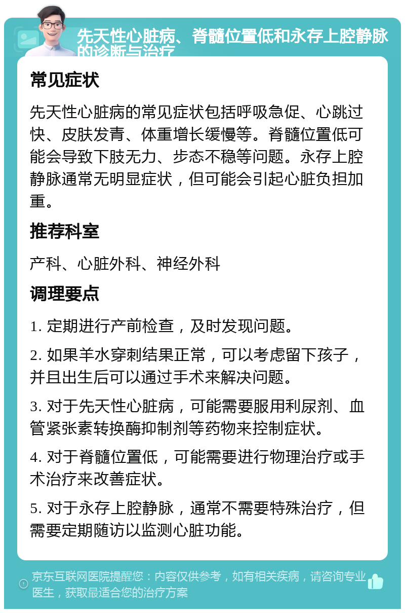 先天性心脏病、脊髓位置低和永存上腔静脉的诊断与治疗 常见症状 先天性心脏病的常见症状包括呼吸急促、心跳过快、皮肤发青、体重增长缓慢等。脊髓位置低可能会导致下肢无力、步态不稳等问题。永存上腔静脉通常无明显症状，但可能会引起心脏负担加重。 推荐科室 产科、心脏外科、神经外科 调理要点 1. 定期进行产前检查，及时发现问题。 2. 如果羊水穿刺结果正常，可以考虑留下孩子，并且出生后可以通过手术来解决问题。 3. 对于先天性心脏病，可能需要服用利尿剂、血管紧张素转换酶抑制剂等药物来控制症状。 4. 对于脊髓位置低，可能需要进行物理治疗或手术治疗来改善症状。 5. 对于永存上腔静脉，通常不需要特殊治疗，但需要定期随访以监测心脏功能。