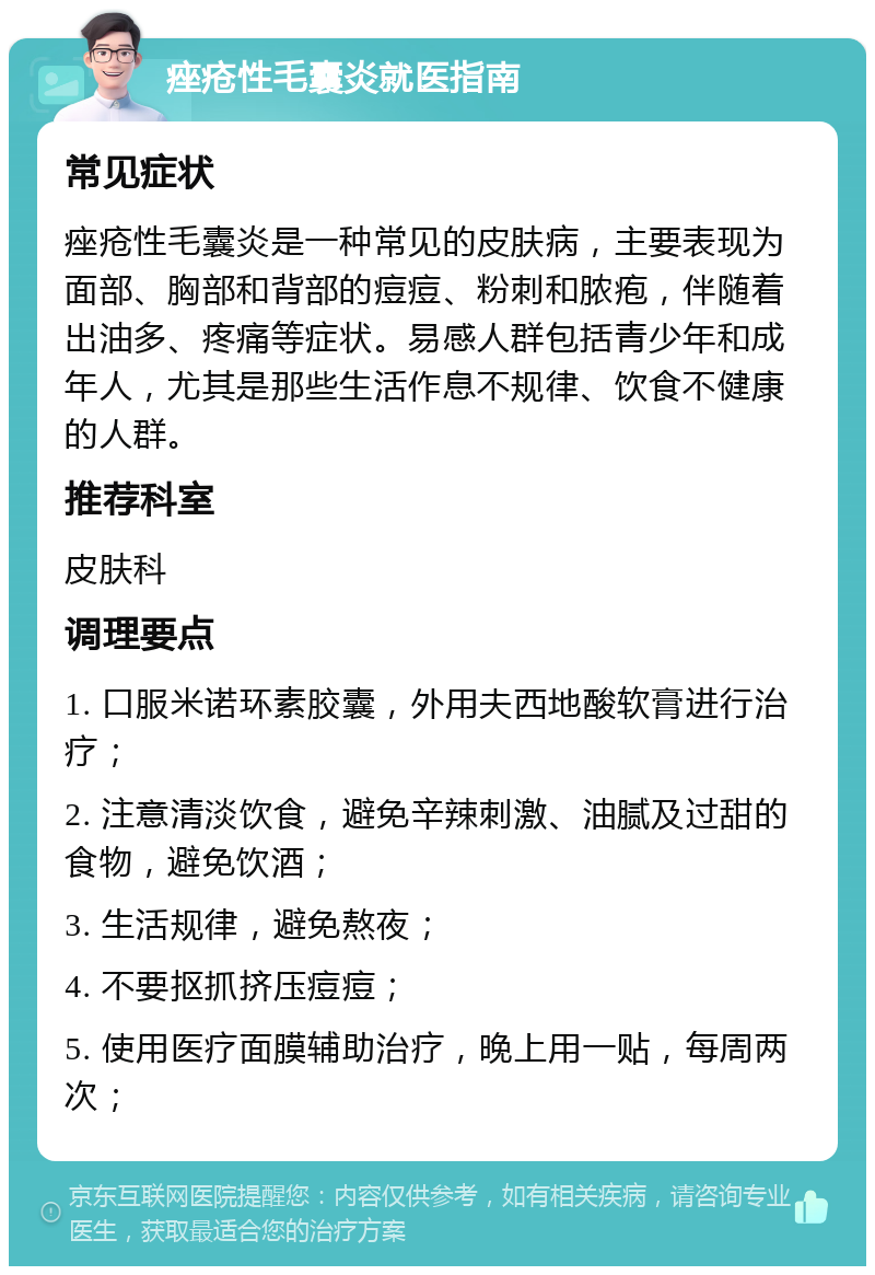 痤疮性毛囊炎就医指南 常见症状 痤疮性毛囊炎是一种常见的皮肤病，主要表现为面部、胸部和背部的痘痘、粉刺和脓疱，伴随着出油多、疼痛等症状。易感人群包括青少年和成年人，尤其是那些生活作息不规律、饮食不健康的人群。 推荐科室 皮肤科 调理要点 1. 口服米诺环素胶囊，外用夫西地酸软膏进行治疗； 2. 注意清淡饮食，避免辛辣刺激、油腻及过甜的食物，避免饮酒； 3. 生活规律，避免熬夜； 4. 不要抠抓挤压痘痘； 5. 使用医疗面膜辅助治疗，晚上用一贴，每周两次；