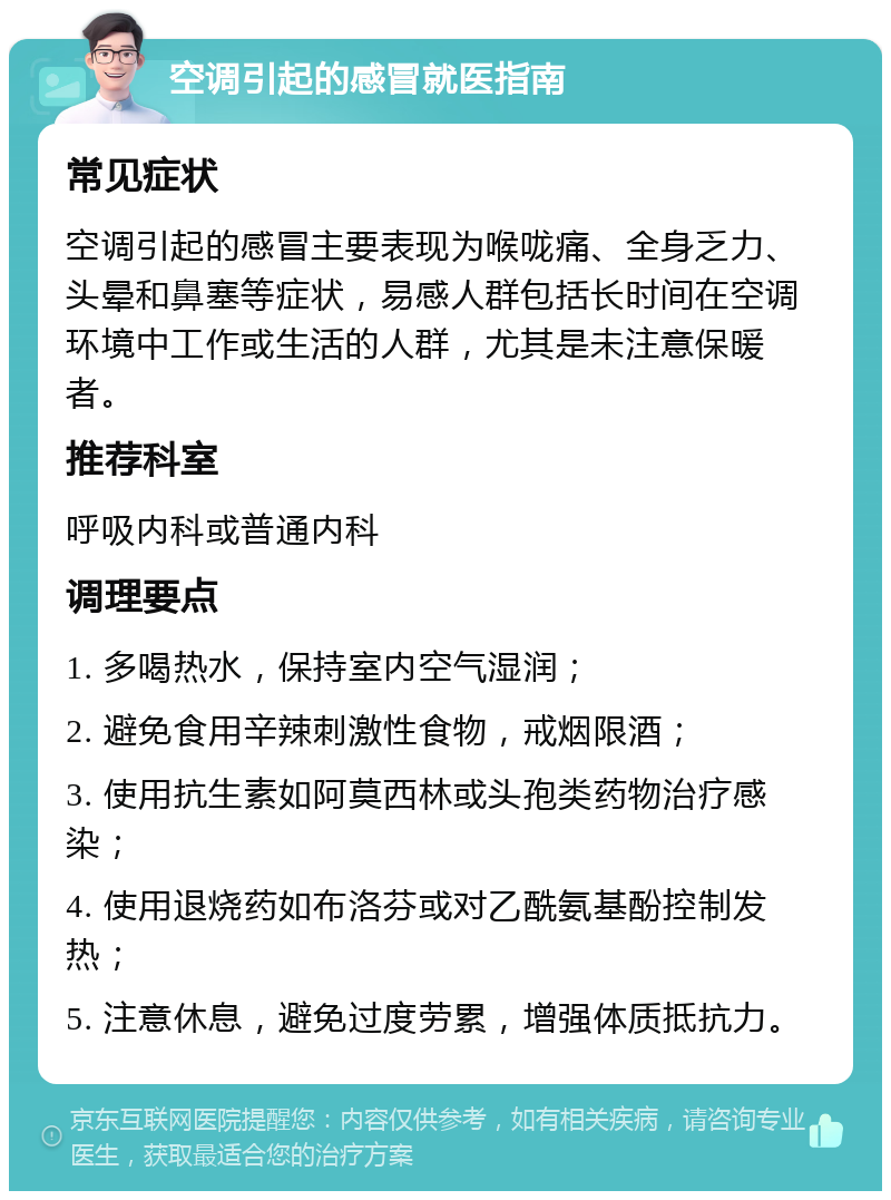 空调引起的感冒就医指南 常见症状 空调引起的感冒主要表现为喉咙痛、全身乏力、头晕和鼻塞等症状，易感人群包括长时间在空调环境中工作或生活的人群，尤其是未注意保暖者。 推荐科室 呼吸内科或普通内科 调理要点 1. 多喝热水，保持室内空气湿润； 2. 避免食用辛辣刺激性食物，戒烟限酒； 3. 使用抗生素如阿莫西林或头孢类药物治疗感染； 4. 使用退烧药如布洛芬或对乙酰氨基酚控制发热； 5. 注意休息，避免过度劳累，增强体质抵抗力。