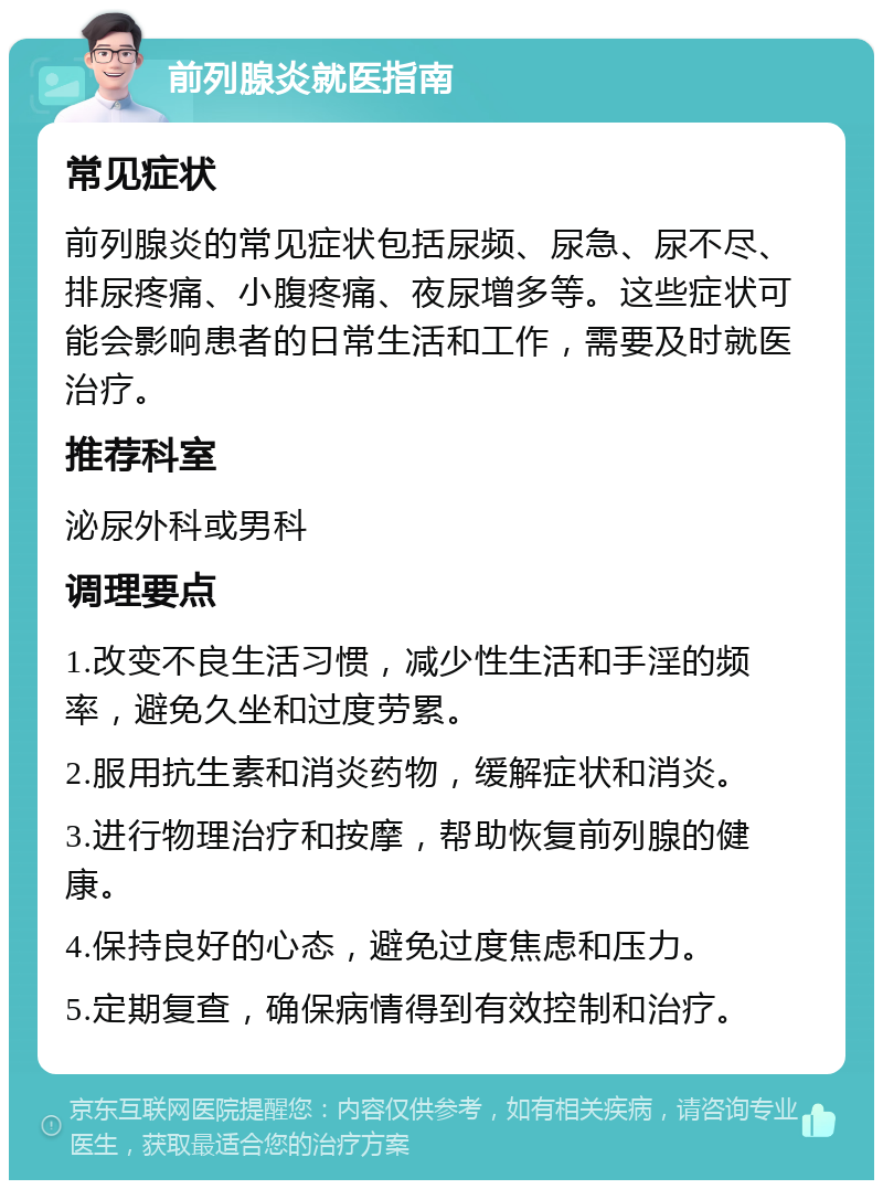 前列腺炎就医指南 常见症状 前列腺炎的常见症状包括尿频、尿急、尿不尽、排尿疼痛、小腹疼痛、夜尿增多等。这些症状可能会影响患者的日常生活和工作，需要及时就医治疗。 推荐科室 泌尿外科或男科 调理要点 1.改变不良生活习惯，减少性生活和手淫的频率，避免久坐和过度劳累。 2.服用抗生素和消炎药物，缓解症状和消炎。 3.进行物理治疗和按摩，帮助恢复前列腺的健康。 4.保持良好的心态，避免过度焦虑和压力。 5.定期复查，确保病情得到有效控制和治疗。